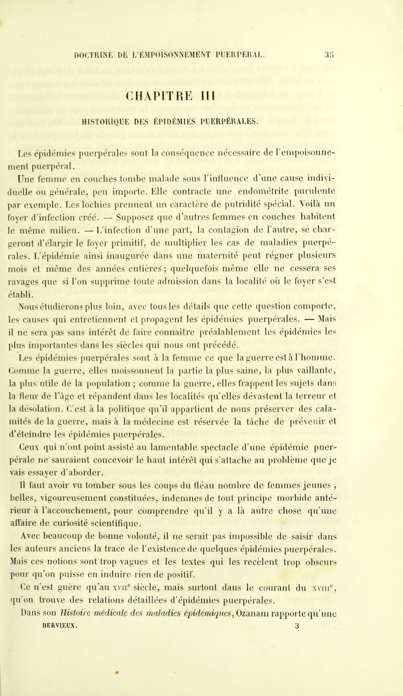 CHAPITRE III HISTORIQUE DES ÉPIDÉMIES PUERPÉRALES. Les épidémies puerpérales sont la conséquence nécessaire de l'empoisonne- ment puerpéral. Une femme en couches tombe malade sous l'influence d'une cause indivi- duelle ou générale, peu importe. Elle contracte une endométrite purulente par exemple. Les lochies prennent un caractère de putridité spécial. Voilà un foyer d'infection créé. — Supposez que d'autres femmes en couches habitent le même milieu. — L'infection d'une part, la contagion de l'autre, se char- geront d'élargir le foyer primitif, de multiplier les cas de maladies puerpé- rales. L'épidémie ainsi inaugurée dans une maternité peut régner plusieurs mois et même des années entières ; quelquefois même elle ne cessera ses ravages que si l'on supprime toute admission dans la localité où le foyer s'est établi. Nous étudierons plus loin, avec tous les détails que cette question comporte, les causes qui entretiennent et propagent les épidémies puerpérales. — Mais il ne sera pas sans intérêt de faire connaître préalablement les épidémies les plus importantes dans les siècles qui nous ont précédé. Les épidémies puerpérales sont à la femme ce que la guerre est à l'homme. Comme la guerre, elles moissonnent la partie la plus saine, la plus vaillante, la plus utile de la population ; comme la guerre, elles frappent les sujets dans la fleur de l'âge et répandent dans les localités qu'elles dévastent la terreur et la désolation. C'est à la politique qu'il appartient de nous préserver des cala- mités de la guerre, mais à la médecine est réservée la tache de prévenir et d'éteindre les épidémies puerpérales. Ceux qui n'ont point assisté au lamentable spectacle d'une épidémie puer- pérale ne sauraient concevoir le haut intérêt qui s'attache au problème que je vais essayer d'aborder. 11 faut avoir vu tomber sous les coups du fléau nombre de femmes jeunes, belles, vigoureusement constituées, indemnes de tout principe morbide anté- rieur à l'accouchement, pour comprendre qu'il y a là autre chose qu'une affaire de curiosité scientifique. Avec beaucoup de bonne volonté, il ne serait pas impossible de saisir dans les auteurs anciens la trace de l'existence de quelques épidémies puerpérales. Mais ces notions sont trop vagues et les textes qui les recèlent trop obscurs pour qu'on puisse en induire rien de positif. Ce n'est guère qu'au xvir5 siècle, mais surtout dans le courant du xvme, qu'on trouve des relations détaillées d'épidémies puerpérales. Dans son Histoire médicale des maladies épidémiqiies, Ozanam rapporte qu'une hervieux. 3