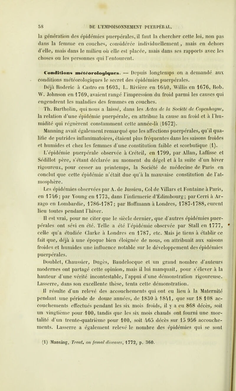 la génération dos épidémies puerpérales, il faut la chercher cette loi, non pas dans la femme en couches, considérée individuellement, mais en dehors d'elle, mais dans le milieu où elle est placée, mais dans ses rapports avec les choses ou les personnes qui l'entourent. Conditions météorologiques. — Depuis longtemps on a demandé aux conditions météorologiques le secret des épidémies puerpérales. Déjà Roderic à Castro en 1603, L. Rivière en 1640, 'Willis en 1676, Rob. W. Johnson en 1769, avaient rangé l'impression du froid parmi les causes qui engendrent les maladies des femmes en couches. Th. Bartholin, qui nous a laissé, dans les Actes de la Société de Copenhague, la relation d'une épidémie puerpérale, en attribue la cause au froid et à l'hu- midité qui régnèrent constamment cette année-là (1672). Manning avait également remarqué que les affections puerpérales, qu'il qua- lifie de putrides inflammatoires, étaient plus fréquentes dans les saisons froides et humides et chez les femmes d'une constitution faible et scorbutique (1). L'épidémie puerpérale observée à Créteil, en 1799, par Allan, Laffisse et Sédillot père, s'étant déclarée au moment du dégel et à la suite d'un hiver rigoureux, pour cesser au printemps, la Société de médecine de Paris en conclut que cette épidémie n'était due qu'à la mauvaise constitution de l'at- mosphère. Les épidémies observées par A. de Jussieu, Col de Yillars et Fontaine à Paris, en 1746; par Young en 1773, dans l'infirmerie d'Edimbourg; parCerri à Ar- zago en Lombardie, 1786-1787; par Hoffmann à Londres, 1787-1788, eurent lieu toutes pendant l'hiver. Il est vrai, pour ne citer que le siècle dernier, que d'autres épidémies puer- pérales ont sévi en été. Telle a été l'épidémie observée par Stall en 1777, celle qu'a étudiée Clarke à Londres en 1787, etc. Mais je tiens à établir ce fait que, déjà à une époque bien éloignée de nous, on attribuait aux saisons froides et humides une influence notable sur le développement des épidémies puerpérales. Doublet, Chaussier, Dugès, Baudelocque et un grand nombre d'auteurs modernes ont partagé cette opinion, mais il lui manquait, pour s'élever à la hauteur d'une vérité incontestable, l'appui d'une démonstration rigoureuse. Lasserre, dans son excellente thèse, tenta cette démonstration. Il résulte d'un relevé des accouchements qui ont eu lieu à la Maternité pendant une période de douze années, de 1830 à 1841, que sur 18 108 ac- couchements effectués pendant les six mois froids, il y a eu 868 décès, soit un vingtième pour 100, tandis que les six mois chauds ont fourni une mor- talité d'un trente-quatrième pour 100, soit 465 décès sur 15 956 accouche- ments. Lasserre a également relevé le nombre des épidémies qui se sont (1) Manning, Treat. on femal diseases, 1772, p. 360.