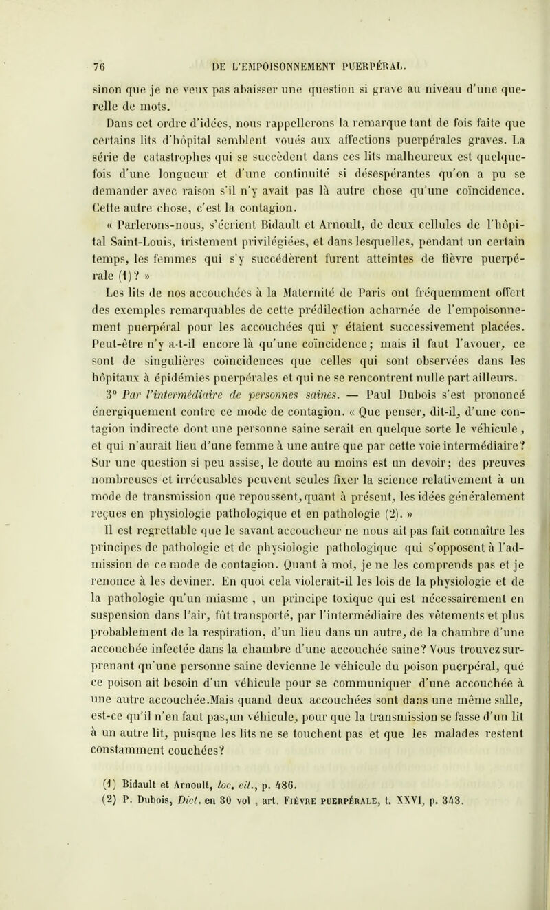 sinon que je ne veux pas abaisser une question si grave au niveau d'une que- relle de mots. Dans cet ordre d'idées, nous rappellerons la remarque tant de fois faite que certains lits d'hôpital semblent voués aux affections puerpérales graves. La série de catastrophes qui se succèdent dans ces lits malheureux est quelque- fois d'une longueur et d'une continuité si désespérantes qu'on a pu se demander avec raison s'il n'y avait pas là autre chose qu'une coïncidence. Cette autre chose, c'est la contagion. « Parlerons-nous, s'écrient Bidault et Arnoult, de deux cellules de l'hôpi- tal Saint-Louis, tristement privilégiées, el dans lesquelles, pendant un certain temps, les femmes qui s'y succédèrent furent atteintes de fièvre puerpé- rale (1)? » Les lits de nos accouchées à la Maternité de Paris ont fréquemment offert des exemples remarquables de cette prédilection acharnée de l'empoisonne- ment puerpéral pour les accouchées qui y étaient successivement placées. Peut-être n'y a-t-il encore là qu'une coïncidence; mais il faut l'avouer, ce sont de singulières coïncidences que celles qui sont observées dans les hôpitaux à épidémies puerpérales et qui ne se rencontrent nulle part ailleurs. 3° Par l'intermédiaire de personnes saines. — Paul Dubois s'est prononcé énergiquement contre ce mode de contagion, « Que penser, dit-il, d'une con- tagion indirecte dont une personne saine serait en quelque sorte le véhicule, et qui n'aurait lieu d'une femme à une autre que par cette voie intermédiaire? Sur une question si peu assise, le doute au moins est un devoir; des preuves nombreuses et irrécusables peuvent seules fixer la science relativement à un mode de transmission que repoussent, quant à présent, les idées généralement reçues en physiologie pathologique et en pathologie (2). » 11 est regrettable que le savant accoucheur ne nous ait pas fait connaître les principes de pathologie et de physiologie pathologique qui s'opposent à l'ad- mission de ce mode de contagion. Quant à moi, je ne les comprends pas et je renonce à les deviner. En quoi cela violerait-il les lois de la physiologie et de la pathologie qu'un miasme , un principe toxique qui est nécessairement en suspension dans l'air, fût transporté, par l'intermédiaire des vêtements et plus probablement de la respiration, d'un lieu dans un autre, de la chambre d'une accouchée infectée dans la chambre d'une accouchée saine? Vous trouvez sur- prenant qu'une personne saine devienne le véhicule du poison puerpéral, qué ce poison ait besoin d'un véhicule pour se communiquer d'une accouchée à une autre accouchée.Mais quand deux accouchées sont dans une même salle, est-ce qu'il n'en faut pas,un véhicule, pour que la transmission se fasse d'un lit à un autre lit, puisque les lits ne se touchent pas et que les malades restent constamment couchées? (1) Bidault et Arnoult, loc. cit., p. 486. (2) P. Dubois, Dict, en 30 vol , art. Fièvre puerpérale, t. XXVI, p. 343.