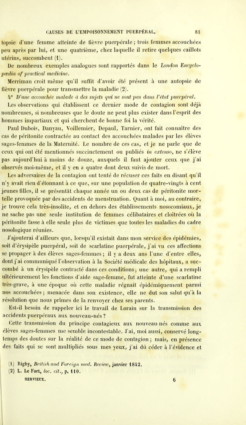 topsie d'une femme atteinte de fièvre puerpérale ; trois femmes accouchées peu après par lui, et une quatrième, chez laquelle il retire quelques caillots utérins, succombent (1). De nombreux exemples analogues sont rapportés dans le London Encyclo- pœdia of practical medicine. Merriman croit même qu'il suffit d'avoir été présent à une autopsie de fièvre puerpérale pour transmettre la maladie (2). W D'une accouchée malade à des sujets qui ne sont pas dans l'état puerpéral. Les observations qui établissent ce dernier mode de contagion sont déjà nombreuses, si nombreuses que le doute ne peut plus exister dans l'esprit des hommes impartiaux et qui cherchent de bonne foi la vérité. Paul Dubois, Danyau, Voillemier, Depaul, Tarnier, ont fait connaître des cas de péritonite contractée au contact des accouchées malades par les élèves sages-femmes de la Maternité. Le nombre de ces cas, et je ne parle que de ceux qui ont été mentionnés succinctement ou publiés in extenso, ne s'élève pas aujourd'hui à moins de douze, auxquels il faut ajouter ceux que j'ai observés moi-même, et il y en a quatre dont deux suivis de mort. Les adversaires de la contagion ont tenté de récuser ces faits en disant qu'il n'y avait rien d'étonnant à ce que, sur une population de quatre-vingts à cent jeunes filles, il se présentât chaque année un ou deux cas de péritonite mor- telle provoquée par des accidents de menstruation. Quant à moi, au contraire, je trouve cela très-insolite, et en dehors des établissements nosocomiaux, je ne sache pas une seule institution de femmes célibataires et cloîtrées où la péritonite fasse à elle seule plus de victimes que toutes les maladies du cadre nosologique réunies. J'ajouterai d'ailleui's que, lorsqu'il existait dans mon service des épidémies, soit d'érysipèle puerpéral, soit de scarlatine puerpérale, j'ai vu ces affections se propager à des élèves sages-femmes; il y a deux ans l'une d'entre elles, dont j'ai communiqué l'observation à la Société médicale des hôpitaux, a suc- combé à un érysipèle contracté dans ces conditions; une autre, qui a rempli ultérieurement les fonctions d'aide sage-femme, fut atteinte d'une scarlatine très-grave, à une époque où cette maladie régnait épidémiqucment parmi nos accouchées ; menacée dans son existence, elle ne dut son salut qu'à la résolution que nous prîmes de la renvoyer chez ses parents. Est-il besoin de rappeler ici le travail de Lorain sur la transmission des accidents puerpéraux aux nouveau-nés ? Cette transmission du principe contagieux aux nouveau-nés comme aux élèves sages-femmes me semble incontestable. J'ai, moi aussi, conservé long- temps des doutes sur la réalité de ce mode de contagion ; mais, en présence des faits qui se sont multipliés sous mes yeux, j'ai dû céder à l'évidence et (1) Rigby, British and Foreign med. Rcview, janvier 1842. (2) L. Le Fort, loc. cit., p. 110. HER VIEUX. 6