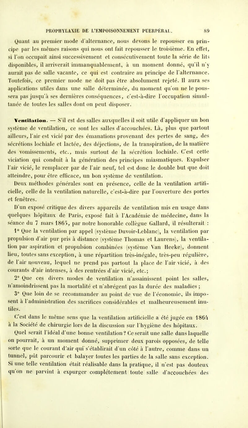 Quant au premier mode d'alternance, nous devons le repousser en prin- cipe par les mêmes raisons qui nous ont l'ait repousser le troisième. En effet, si l'on occupait ainsi successivement et consécutivement toute la série de lits disponibles, il arriverait immanquablement, à un moment donné, qu'il n'y aurait pas de salle vacante, ce qui est contraire au principe de l'alternance. Toutefois, ce premier mode ne doit pas être absolument rejeté. Il aura ses applications utiles dans une salle déterminée, du moment qu'on ne le pous- sera pas jusqu'à ses dernières conséquences, c'est-à-dire l'occupation simul- tanée de toutes les salles dont on peut disposer. Ventilation. — S'il est des salles auxquelles il soit utile d'appliquer un bon système de ventilation, ce sont les salles d'accouchées. Là, plus que partout ailleurs, l'air est vicié par des émanations provenant des pertes de sang, des sécrétions lochiale et lactée, des déjections, de la transpiration, de la matière des vomissements, etc., mais surtout de la sécrétion lochiale. C'est cette viciation qui conduit à la génération des principes miasmatiques. Expulser l'air vicié, le remplacer par de l'air neuf, tel est donc le double but que doit atteindre, pour être efficace, un bon système de ventilation. Deux méthodes générales sont en présence, celle de la ventilation artifi- cielle, celle de la ventilation naturelle, c'est-à-dire par l'ouverture des portes et fenêtres. D'un exposé critique des divers appareils de ventilation mis en usage dans quelques hôpitaux de Paris, exposé fait à l'Académie de médecine, dans la séance du 7 mars 1865, par notre honorable collègue Gallard, il résulterait : 1° Que la ventilation par appel (système Duvoir-Leblanc), la ventilation par propulsion d'air pur pris à distance (système Thomas et Laurens), la xentila- tion par aspiration et propulsion combinées (système Van Heeke), donnent lieu, toutes sans exception, à une répartition très-inégale, très-peu régulière, de l'air nouveau, lequel ne prend pas partout la place de l'air vicié, à des courants d'air intenses, à des rentrées d'air vicié, etc.; 2° Que ces divers modes de ventilation n'assainissent point les salles, n'amoindrissent pas la mortalité et n'abrègent pas la durée des maladies ; 3° Que loin de se recommander au point de vue de l'économie, ils impo- sent à l'administration des sacrifices considérables et malheureusement inu- tiles. C'est dans le même sens que la ventilation artificielle a été jugée en 186/i à la Société de chirurgie lors de la discussion sur l'hygiène des hôpitaux. Quel serait l'idéal d'une bonne ventilation? Ce serait une salle dans laquelle on pourrait, à un moment donné, supprimer deux parois opposées, de telle sorte que le courant d'air qui s'établirait d'un côté à l'autre, comme dans un tunnel, pût parcourir et balayer toutes les parties de la salle sans exception. Si une telle ventilation était réalisable dans la pratique, il n'est pas douteux qu'on ne parvînt à expurger complètement toute salle d'accouchées des