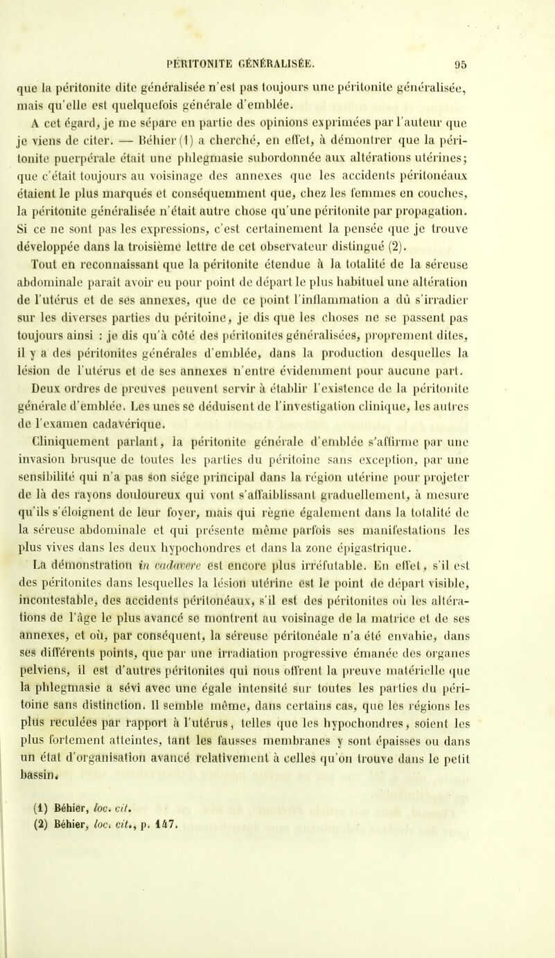 que la péritonite dite généralisée n'est pas toujours une péritonite généralisée, mais qu'elle est quelquefois générale d'emblée. A cet égard., je me sépare en partie des opinions exprimées par l'auteur que je viens de citer. — Béhier (1) a cherché, en effet, à démontrer que la péri- tonite puerpérale était une phlegmasie subordonnée aux altérations utérines; que c'était toujours au voisinage des annexes que les accidents péritonéaux étaient le plus marqués et conséquemment que, chez les femmes en couches, la péritonite généralisée n'était autre chose qu'une péritonite par propagation. Si ce ne sont pas les expressions, c'est certainement la pensée que je trouve développée dans la troisième lettre de cet observateur distingué (2). Tout en reconnaissant que la péritonite étendue à la totalité de la séreuse abdominale parait avoir eu pour point de départ le plus habituel une altération de l'utérus et de ses annexes, que de ce point l'inflammation a dû s'irradier sur les di\erses parties du péritoine, je dis que les choses ne se passent pas toujours ainsi : je dis qu'à coté des péritonites généralisées, proprement dites, il y a des péritonites générales d'emblée, dans la production desquelles la lésion de l'utérus et de ses annexes n'entre évidemment pour aucune part. Deux ordres de preuves peuvent servir à établir l'existence de la péritonite générale d'emblée. Les unes se déduisent de l'investigation clinique, les autres de l'examen cadavérique. Cliniquement parlant, la péritonite générale d'emblée s'affirme par une invasion brusque de toutes les parties du péritoine sans exception, par une sensibilité qui n'a pas son siège principal dans la région utérine pour projeter de là des rayons douloureux qui vont b'affaiblissant graduellement, à mesure qu'ils s'éloignent de leur foyer, mais qui règne également dans la totalité de la séreuse abdominale et qui présente même parfois ses manifestations les plus vives dans les deux hypochondres et dans la zone épigastrique. La démonstration in cadavere est encore plus irréfutable. En effet, s'il est des péritonites dans lesquelles la lésion utérine est le point de départ visible, incontestable, des accidents péritonéaux, s'il est des péritonites où les altéra- tions de l'âge le plus avancé se montrent au voisinage de la matrice et de ses annexes, et où, par conséquent, la séreuse péritonéale n'a été envahie, dans ses différents points, que par une irradiation progressive émanée des organes pelviens, il est d'autres péritonites qui nous offrent la preuve matérielle que la phlegmasie a sévi avec une égale intensité sur toutes les parties du péri- toine sans distinction. 11 semble même, dans certains cas, que les l égions les plus reculées par rapport à l'utérus, telles que les hypochondres, soient les plus fortement atteintes, tant les fausses membranes y sont épaisses ou dans un état d'organisation avancé relativement à celles qu'on trouve dans le petit bassin * (1) Béhier, loc. cit. (2) Béhier, loc. cit., p. 147.