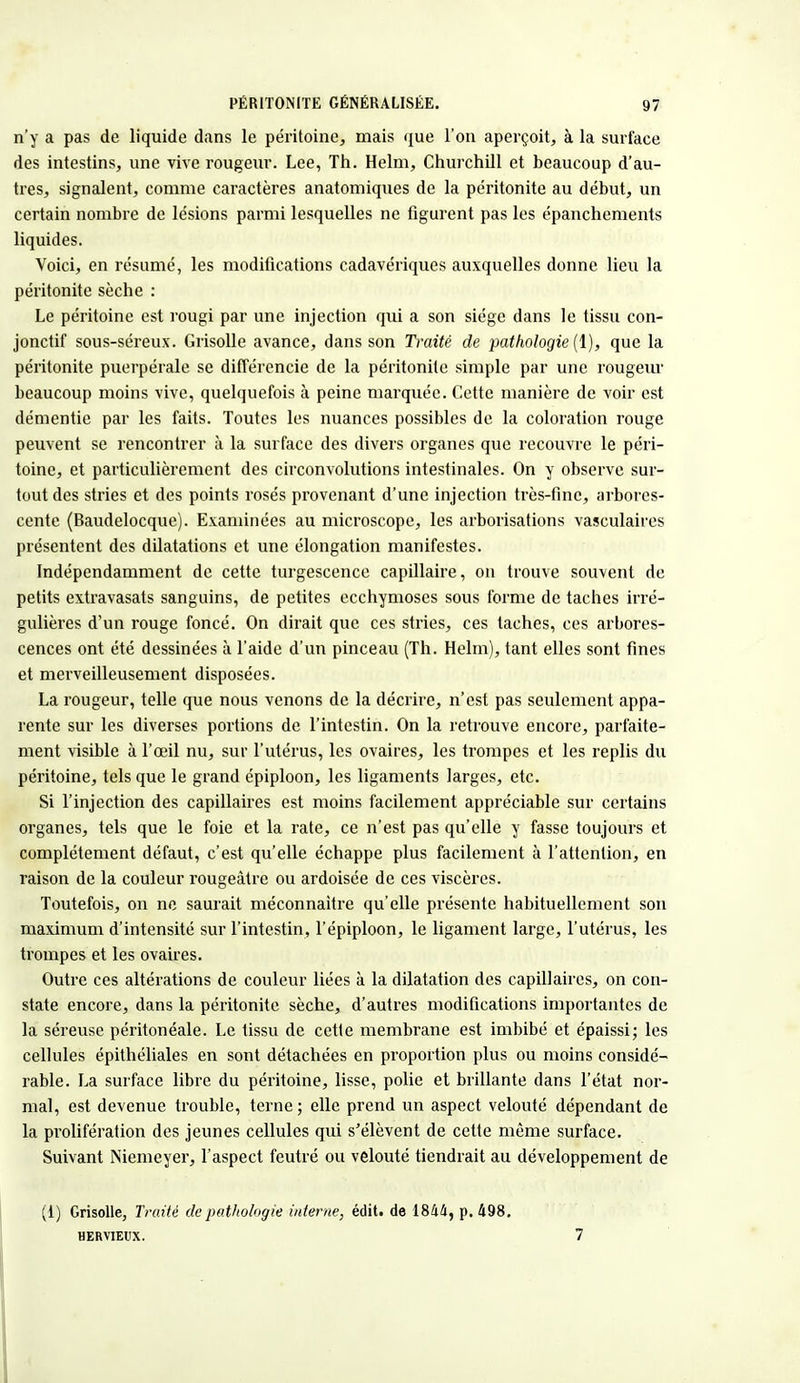 n'y a pas de liquide dans le péritoine, mais que l'on aperçoit, à la surface des intestins, une vive rougeur. Lee, Th. Helm, Churchill et beaucoup d'au- tres, signalent, comme caractères anatomiques de la péritonite au début, un certain nombre de lésions parmi lesquelles ne figurent pas les épanchements liquides. Voici, en résumé, les modifications cadavériques auxquelles donne lieu la péritonite sèche : Le péritoine est rougi par une injection qui a son siège dans le tissu con- jonctif sous-séreux. Grisolle avance, dans son Traité de pathologie (1), que la péritonite puerpérale se différencie de la péritonite simple par une rougeur beaucoup moins vive, quelquefois à peine marquée. Cette manière de voir est démentie par les faits. Toutes les nuances possibles de la coloration rouge peuvent se rencontrer à la surface des divers organes que recouvre le péri- toine, et particulièrement des circonvolutions intestinales. On y observe sur- tout des stries et des points rosés provenant d'une injection très-fine, arbores- cente (Baudelocque). Examinées au microscope, les arborisations vasculaires présentent des dilatations et une élongation manifestes. Indépendamment de cette turgescence capillaire, on trouve souvent de petits extravasats sanguins, de petites ecchymoses sous forme de taches irré- gulières d'un rouge foncé. On dirait que ces stries, ces taches, ces arbores- cences ont été dessinées à l'aide d'un pinceau (Th. Helm), tant elles sont fines et merveilleusement disposées. La rougeur, telle que nous venons de la décrire, n'est pas seulement appa- rente sur les diverses portions de l'intestin. On la retrouve encore, parfaite- ment visible à l'œil nu, sur l'utérus, les ovaires, les trompes et les replis du péritoine, tels que le grand épiploon, les ligaments larges, etc. Si l'injection des capillaires est moins facilement appréciable sur certains organes, tels que le foie et la rate, ce n'est pas qu'elle y fasse toujours et complètement défaut, c'est qu'elle échappe plus facilement à l'attention, en raison de la couleur rougeàtre ou ardoisée de ces viscères. Toutefois, on ne saurait méconnaître qu'elle présente habituellement son maximum d'intensité sur l'intestin, l'épiploon, le ligament large, l'utérus, les trompes et les ovaires. Outre ces altérations de couleur liées à la dilatation des capillaires, on con- state encore, dans la péritonite sèche, d'autres modifications importantes de la séreuse péritonéale. Le tissu de cette membrane est imbibé et épaissi; les cellules épithéliales en sont détachées en proportion plus ou moins considé- rable. La surface libre du péritoine, lisse, polie et brillante dans l'état nor- mal, est devenue trouble, terne; elle prend un aspect velouté dépendant de la prolifération des jeunes cellules qui s'élèvent de cette même surface. Suivant Niemeyer, l'aspect feutré ou velouté tiendrait au développement de (1) Grisolle, Traité de pathologie interne, édit. de 1844, p. 498. HERVIEUX. 7