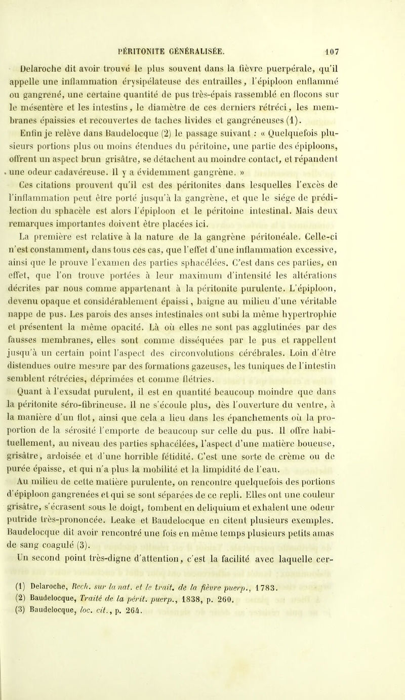 Uelaroehe dit avoir trouvé le plus souvent dans la fièvre puerpérale, qu'il appelle une inflammation érysipélatcuse des entrailles, l'épiploon enflammé ou gangrené, une certaine quantité de pus très-épais rassemblé en flocons sur le mésentère et les intestins, le diamètre de ces derniers rétréci, les mem- branes épaissies et recouvertes de taches livides et gangreneuses (1).. Enfin je relève dans Baudelocque (2) le passage suivant : « Quelquefois plu- sieurs portions plus ou moins étendues du péritoine, une partie des épiploons, offrent un aspect brun grisâtre, se détachent au moindre contact, et répandent . une odeur cadavéreuse. 11 y a évidemment gangrène. » Ces citations prouvent qu'il est des péritonites dans lesquelles l'excès de l'inflammation peut être porté jusqu'à la gangrène, et que le siège de prédi- lection du sphacèle est alors l'épiploon et le péritoine intestinal. Mais deux remarques importantes doivent être placées ici. La première est relative à la nature de la gangrène péritonéale. Gelle-ci n'est constamment, dans tous ces cas, que l'effet d'une inflammation excessive, ainsi que le prouve l'examen des parties sphacélées. C'est dans ces parties, en effet, que l'on trouve portées à leur maximum d'intensité les altérations décrites par nous comme appartenant à la péritonite purulente. L'épiploon, devenu opaque et considérablement épaissi, baigne au milieu d'une véritable nappe de pus. Les parois des anses intestinales ont subi la même hypertrophie et présentent la même opacité. Là où elles ne sont pas agglutinées par des fausses membranes, elles sont comme disséquées par le pus et rappellent jusqu'à un certain point l'aspect des circonvolutions cérébrales. Loin d'être distendues outre mesure par des formations gazeuses, les tuniques de l'intestin semblent rétrécies, déprimées et comme flétries. Quant à l'exsudât purulent, il est en quantité beaucoup moindre que dans la péritonite séro-fibrineuse. 11 ne s'écoule plus, dès l'ouverture du ventre, à la manière d'un flot, ainsi que cela a lieu dans les épanchements où la pro- portion de la sérosité l'emporte de beaucoup sur celle du pus. 11 offre habi- tuellement, au niveau des parties sphacélées, l'aspect d'une matière boueuse, grisâtre, ardoisée et d'une horrible fétidité. C'est une sorte de crème ou de purée épaisse, et qui n'a plus la mobilité et la limpidité de l'eau. Au milieu de cette matière purulente, on rencontre quelquefois des portions d'épiploon gangrenées et qui se sont séparées de ce repli. Elles ont une couleur grisâtre, s'écrasent sous le doigt, tombent en deliquium et exhalent une odeur putride très-prononcée. Leake et Baudelocque en citent plusieurs exemples. Baudelocque dit avoir rencontré une fois en même temps plusieurs petits amas de sang coagulé (3). Un second point très-digne d'attention, c'est la facilité avec laquelle cer- (1) Delaroche, Rech. surlanat. et le trait, de la fièvre puerp., 1783. (2) Baudelocque, Traité de la périt, puerp., 1838, p. 260. (3) Baudelocque, loc. cit., p. 264.