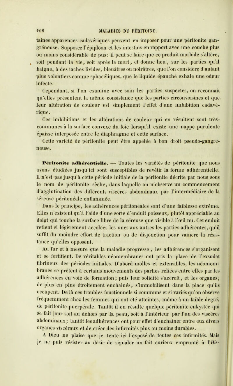 taines apparences cadavériques peuvent en imposer pour une péritonite gan- greneuse. Supposez l'épiploon et les intestins en rapport avec une couche plus ou moins considérable de pus : il peut se faire que ce produit morbide s'altère, soit pendant la vie, soit après la mort, et donne lieu, sur les parties qu'il baigne, à des taches livides, bleuâtres ou noirâtres, que l'on considère d'autant plus volontiers comme sphacéliques, que le liquide épanché exhale une odeur infecte. Cependant, si l'on examine avec soin les parties suspectes, on reconnaît qu'elles présentent la même consistance que les parties circonvoisines et que leur altération de couleur est simplement l'effet d'une imbibition cadavé- rique. Ces imbibitions et les altérations de couleur qui en résultent sont très- communes à la surface convexe du foie lorsqu'il existe une nappe purulente épaisse interposée entre le diaphragme et cette surface. Cette variété de péritonite peut être appelée à bon droit pseudo-gangré- neuse. Péritonite adhérentielle. — Toutes les variétés de péritonite que nous avons étudiées jusqu'ici sont susceptibles de revêtir la forme adhérentielle. 11 n'est pas jusqu'à cette période initiale de la péritonite décrite par nous sous le nom de péritonite sèche, dans laquelle on n'observe un commencement d'agglutination des différents viscères abdominaux par l'intermédiaire de la séreuse péritonéale enflammée. Dans le principe, les adhérences péritonéales sont d'une faiblesse extrême. Elles n'existent qu'à l'aide d'une sorte d'enduit poisseux, plutôt appréciable au doigt qui touche la surface libre de la séreuse que visible à l'œil nu. Cet enduit retient si légèrement accolées les unes aux autres les parties adhérentes, qu'il suffit du moindre effort de traction ou de disjonction pour vaincre la résis- tance qu'elles opposent. Au fur et à mesure que la maladie progresse, les adhérences s'organisent et se fortifient. De véritables néomembranes ont pris la place de l'exsudat fibrineux des périodes initiales. D'abord molles et extensibles, les néomem- hranes se prêtent à certains mouvements des parties reliées entre elles par les adhérences en voie de formation; puis leur solidité s'accroît, et les organes, de plus en plus étroitement enchaînés, s'immobilisent dans la place qu'ils occupent. De là ces troubles fonctionnels si communs et si variés qu'on observe fréquemment chez les femmes qui ont été atteintes, même à un faible degré, de péritonite puerpérale. Tantôt il en résulte quelque péritonite enkystée qui se fait jour soit au dehors par la peau, soit à l'intérieur par l'un des viscères abdominaux ; tantôt les adhérences ont pour effet d'enchaîner entre eux divers organes viscéraux et de créer des infirmités plus ou moins durables. A Dieu ne plaise que je tente ici l'exposé de toutes ces infirmités. Mais je ne puis résister au désir de signaler un fait curieux emprunté à YHis-