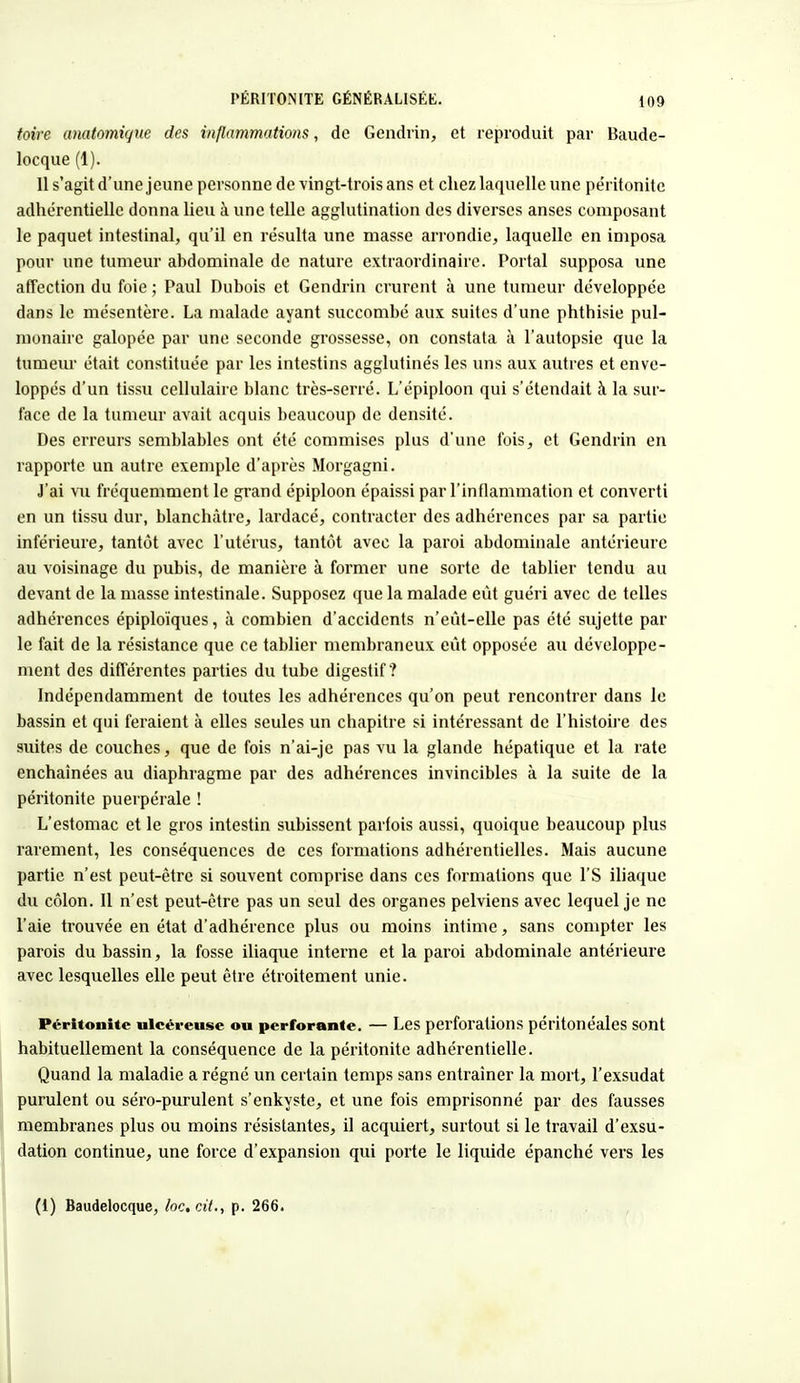 toire anatomique des inflammations, de Gendiïn, et reproduit par Baude- locque (1). Il s'agit d'une jeune personne de vingt-trois ans et chez laquelle une péritonite adhérentielle donna lieu à une telle agglutination des diverses anses composant le paquet intestinal, qu'il en résulta une masse arrondie, laquelle en imposa pour une tumeur abdominale de nature extraordinaire. Portai supposa une affection du foie ; Paul Dubois et Gendrin crurent à une tumeur développée dans le mésentère. La malade ayant succombé aux suites d'une phthisie pul- monaire galopée par une seconde grossesse, on constata à l'autopsie que la tumeur était constituée par les intestins agglutinés les uns aux autres et enve- loppés d'un tissu cellulaire blanc très-serré. L'épiploon qui s'étendait à la sur- face de la tumeur avait acquis beaucoup de densité. Des erreurs semblables ont été commises plus d'une fois, et Gendrin en rapporte un autre exemple d'après Morgagni. J'ai vu fréquemment le grand épiploon épaissi par l'inflammation et converti en un tissu dur, blanchâtre, lardacé, contracter des adhérences par sa partie inférieure, tantôt avec l'utérus, tantôt avec la paroi abdominale antérieure au voisinage du pubis, de manière à former une sorte de tablier tendu au devant de la masse intestinale. Supposez que la malade eût guéri avec de telles adhérences épiploïques, à combien d'accidents n'eût-elle pas été sujette par le fait de la résistance que ce tablier membraneux eût opposée au développe- ment des différentes parties du tube digestif? Indépendamment de toutes les adhérences qu'on peut rencontrer dans le bassin et qui feraient à elles seules un chapitre si intéressant de l'histoire des suites de couches, que de fois n'ai-je pas vu la glande hépatique et la rate enchaînées au diaphragme par des adhérences invincibles à la suite de la péritonite puerpérale ! L'estomac et le gros intestin subissent parfois aussi, quoique beaucoup plus rarement, les conséquences de ces formations adhérentielles. Mais aucune partie n'est peut-être si souvent comprise dans ces formations que l'S iliaque du côlon. Il n'est peut-être pas un seul des organes pelviens avec lequel je ne l'aie trouvée en état d'adhérence plus ou moins intime, sans compter les parois du bassin, la fosse iliaque interne et la paroi abdominale antérieure avec lesquelles elle peut être étroitement unie. Péritonite ulcéreuse ou perforante. — Les perforations péritonéales sont habituellement la conséquence de la péritonite adhérentielle. Quand la maladie a régné un certain temps sans entraîner la mort, l'exsudat purulent ou séro-purulent s'enkyste, et une fois emprisonné par des fausses membranes plus ou moins résistantes, il acquiert, surtout si le travail d'exsu- dation continue, une force d'expansion qui porte le liquide épanché vers les