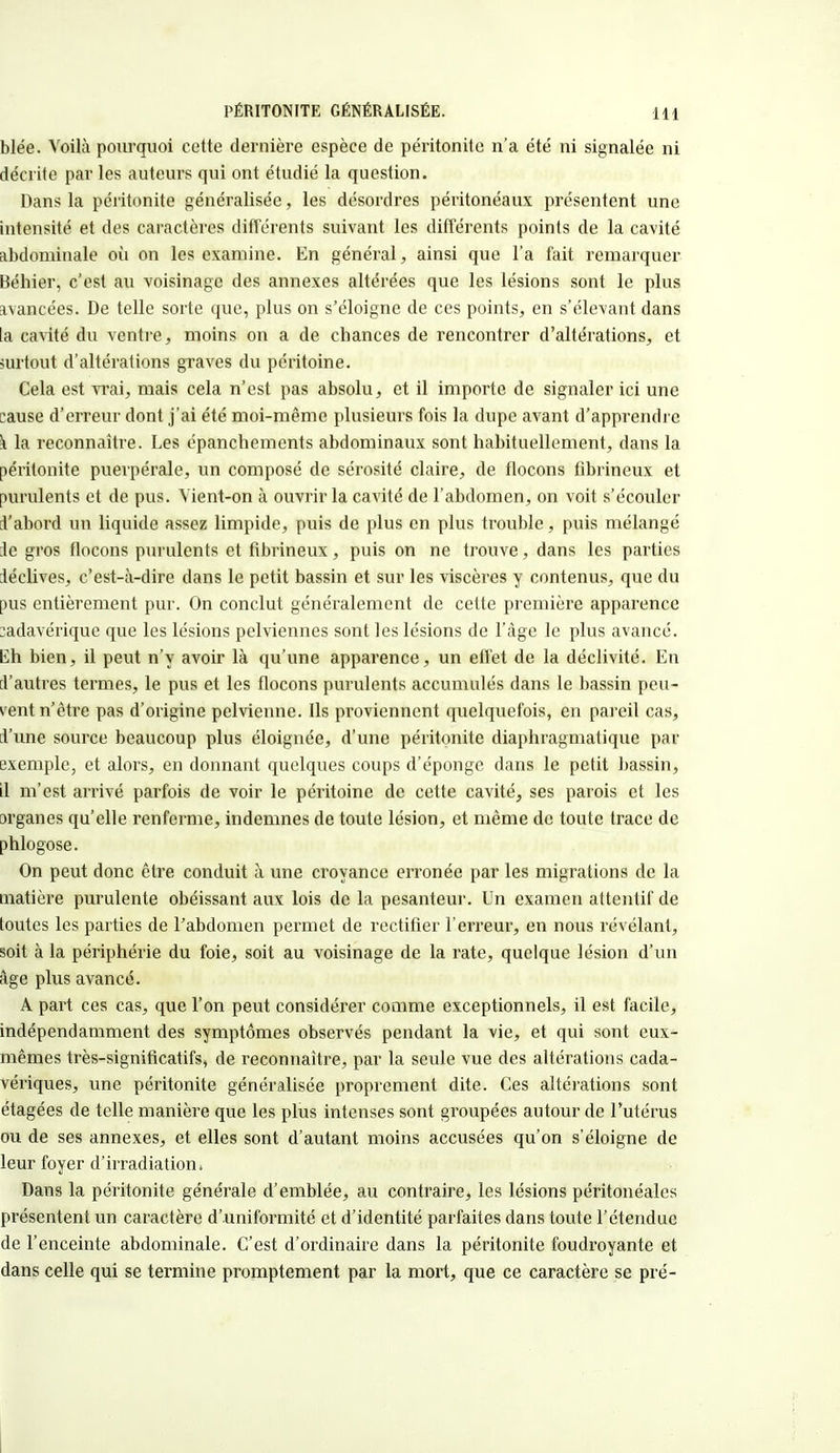 blée. Voilà pourquoi cotte dernière espèce de péritonite n'a été ni signalée ni décrite par les auteurs qui ont étudié la question. Dans la péritonite généralisée, les désordres péritonéaux présentent une intensité et des caractères différents suivant les différents points de la cavité abdominale où on les examine. En général, ainsi que l'a fait remarquer Béhier, c'est au voisinage des annexes altérées que les lésions sont le plus ivancées. De telle sorte que, plus on s'éloigne de ces points, en s'élevant dans la cavité du ventre, moins on a de chances de rencontrer d'altérations, et surtout d'altérations graves du péritoine. Cela est vrai, mais cela n'est pas absolu, et il importe de signaler ici une :ause d'erreur dont j'ai été moi-même plusieurs fois la dupe avant d'apprendre k la reconnaître. Les épanchements abdominaux sont habituellement, dans la péritonite puerpérale, un composé de sérosité claire, de flocons fibrineux et purulents et de pus. Vient-on à ouvrir la cavité de l'abdomen, on voit s'écouler l'abord un liquide assez limpide, puis de plus en plus trouble, puis mélangé le gros flocons purulents et fibrineux, puis on ne trouve, dans les parties léclives, c'est-à-dire dans le petit bassin et sur les viscères y contenus, que du pus entièrement pur. On conclut généralement de cette première apparence cadavérique que les lésions pelviennes sont les lésions de l'âge le plus avancé, lih bien, il peut n'y avoir là qu'une apparence, un efl'et de la déclivité. En i'autres termes, le pus et les flocons purulents accumulés dans le bassin peu- vent n'être pas d'origine pelvienne. Ils proviennent quelquefois, en pareil cas, l'une source beaucoup plus éloignée, d'une péritonite diaphragmatique par exemple, et alors, en donnant quelques coups d'éponge dans le petit bassin, il m'est arrivé parfois de voir le péritoine de cette cavité, ses parois et les jrganes qu'elle renferme, indemnes de toute lésion, et même de toute trace de phlogose. On peut donc être conduit à une croyance erronée par les migrations de la matière purulente obéissant aux lois de la pesanteur. Un examen attentif de toutes les parties de l'abdomen permet de rectifier l'erreur, en nous révélant, soit à la périphérie du foie, soit au voisinage de la rate, quelque lésion d'un âge phis avancé. A part ces cas, que l'on peut considérer comme exceptionnels, il est facile, indépendamment des symptômes observés pendant la vie, et qui sont eux- mêmes très-significatifs, de reconnaître, par la seule vue des altérations cada- vériques, une péritonite généralisée proprement dite. Ces altérations sont étagées de telle manière que les plus intenses sont groupées autour de l'utérus ou de ses annexes, et elles sont d'autant moins accusées qu'on s'éloigne de leur foyer d'irradiation. Dans la péritonite générale d'emblée, au contraire, les lésions péritonéales présentent un caractère d'uniformité et d'identité parfaites dans toute l'étendue de l'enceinte abdominale. C'est d'ordinaire dans la péritonite foudroyante et dans celle qui se termine promptement par la mort, que ce caractère se pré-