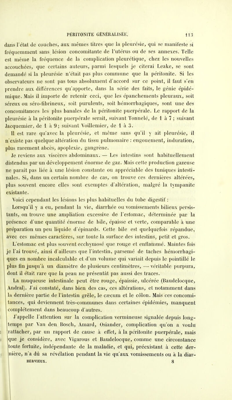 dans l'état de couches, aux mêmes litres que la pleurésie, qui se manifeste si fréquemment sans lésion concomitante de l'utérus ou de ses annexes. Telle est même la fréquence de la complication pleurétique, chez les nouvelles accouchées, que certains auteurs, parmi lesquels je citerai Leake, se sont demandé si la pleurésie n'était pas plus commune que la péritonite. Si les observateurs ne sont pas tous absolument d'accord sur ce point, il faut s'en prendre aux différences qu'apporte, dans la série des faits, le génie épidé- mique. Mais il importe de retenir ceci, que les épanchenients pleuraux, soit séreux ou séro-fibrineux, soit purulents, soit hémorrhagiques, sont une des concomitances les plus banales de la péritonite puerpérale. Le rapport de la pleurésie à la péritonite puerpérale serait, suivant Tonnelé, de 1 à 7 ; suivant Jacquemier. de 1 à 9; suivant Voillemier, de 1 à 3. Il est rare qu'avec la pleurésie, et même sans qu'il y ait pleurésie, il n'existe pas quelque altération du tissu pulmonaire : engouement, induration, plus rarement abcès, apoplexie, gangrène. Je reviens aux viscères abdominaux. — Les intestins sont habituellement distendus par un développement énorme de gaz. Mais celte production gazeuse ne parait pas liée à une lésion constante ou appréciable des tuniques intesti- nales. Si, dans un certain nombre de cas, on trouve ces dernières altérées, plus souvent encore elles sont exemptes d'altération, malgré la tympanite existante. Voici cependant les lésions les plus habituelles du tube digestif : Lorsqu'il y a eu, pendant la vie, diarrhée ou vomissements bilieux persis- tants, on trouve une ampliation excessive de l'estomac, déterminée par la présence d'une quantité énorme de bile, épaisse et verte, comparable à une préparation un peu liquide d'épinards. Cette bile est quelquefois répandue, avec ces mêmes caractères, sur toute la surface des intestins, petit et gros. L'estomac est plus souvent ecchymose que rouge et enflammé. Maintes fois je l'ai trouvé, ainsi d'ailleurs que l'intestin, parsemé de taches hémorrhagi- ques en nombre incalculable et d'un volume qui variait depuis le pointillé le plus fin jusqu'à un diamètre de plusieurs centimètres, — véritable purpura, dont il était rare que la peau ne présentât pas aussi des traces. La muqueuse intestinale peut être rouge, épaissie, ulcérée (Baudelocque, Andral). J'ai constaté, dans bien des cas, ces altérations, et notamment dans la dernière partie de l'intestin grêle, le caecum et le côlon. Mais ces concomi- tances, qui deviennent très-communes dans certaines épidémies, manquent complètement dans beaucoup d'autres. J'appelle l'attention sur la complication vermineuse signalée depuis long- temps par Van den Bosch, Amard, Osiander, complication qu'on a voulu rattacher, par un l'apport de cause à effet, à la péritonite puerpérale, mais 'que je considère, avec Vigarous et Baudelocque, comme une circonstance toute fortuite, indépendante de la maladie, et qui, préexistant à cette der- nière, n'a dû sa révélation pendant la vie qu'aux vomissements ou à la diar- bervieux. 8