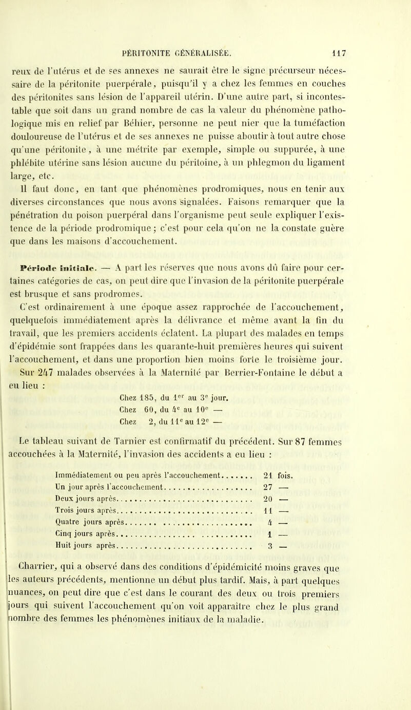 peux de l'utérus et de ses annexes ne saurait être le signe précurseur néces- saire de la péritonite puerpérale , puisqu'il y a chez les femmes en couches des péritonites sans lésion de l'appareil utérin. D'une autre part, si incontes- table que soit dans un grand nombre de cas la valeur du phénomène patho- logique mis en relief par Béhier, personne ne peut nier que la tuméfaction douloureuse de l'utérus et de ses annexes ne puisse aboutir à tout autre chose qu'une péritonite, à une métrite par exemple, simple ou suppurée, à une- phlébite utérine sans lésion aucune du péritoine, à un phlegmon du ligament large, etc. 11 faut donc, en tant que phénomènes prodroniiques, nous en tenir aux diverses circonstances que nous avons signalées. Faisons remarquer que la pénétration du poison puerpéral dans l'organisme peut seule expliquer l'exis- tence de la période prodromique ; c'est pour cela qu'on ne la constate guère que dans les maisons d'accouchement. Période initiale. — A part les réserves que nous avons dû faire pour cer- taines catégories de cas, on peut dire que l'invasion de la péritonite puerpérale est brusque et sans prodromes. C'est ordinairement à une époque assez rapprochée de l'accouchement, quelquefois immédiatement après la délivrance et même avant la fin du travail, que les premiers accidenls éclatent. La plupart des malades en temps d'épidémie sont frappées dans les quarante-huit premières heures qui suivent l'accouchement, et dans une proportion bien moins forte le troisième jour. Sur 247 malades observées à la Maternité par Berrier-Fontaine le début a eu lieu : Chez 185, du 1er au 3° jour. Chez 60, du 4e au 10 — Chez 2, du 11e au 12e — Le tableau suivant de Tarnier est coniirmatif du précédent. Sur 87 femmes accouchées à la Maternité, l'invasion des accidents a eu lieu : Immédiatement ou peu après l'accouchement 21 fois. Un jour après l'accouchement 27 — Deux jours après 20 — Trois jours après 11 — Quatre jours après à — Cinq jours après 1 — Huit jours après 3 — Charrier, qui a observé dans des conditions d'épidémicité moins graves que les auteurs précédents, mentionne un début plus tardif. Mais, à part quelques nuances, on peut dire que c'est dans le courant des deux ou trois premiers jours qui suivent l'accouchement qu'on voit apparaître chez le plus grand nombre des femmes les phénomènes initiaux de la maladie.