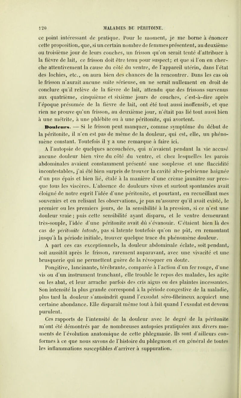 ce point intéressant de pratique. Pour le moment, je me borne à énoncer cette proposition, que, si un certain nombre de femmes présentent, au deuxième ou troisième jour de leurs couches, un frisson qu'on serait tenté d'attribuer à la fièvre de lait, ce frisson doit être tenu pour suspect; et que si l'on en cher- che attentivement la cause du côté du ventre, de l'appareil utérin, dans l'état des lochies, etc., on aura bien des chances de la rencontrer. Dans les cas où le frisson n'aurait aucune suite sérieuse, on ne serait nullement en droit de conclure qu'il relève de la fièvre de lait, attendu que des frissons survenus aux quatrième, cinquième et sixième jours de couches, c'est-à-dire après l'époque présumée de la fièvre de lait, ont été tout aussi inoffensifs, et que rien ne prouve qu'un frisson, au deuxième jour, n'était pas lié tout aussi bien à une métrite, à une phlébite ou à une péritonite, qui avortent. Douleurs. — Si le frisson peut manquer, comme symptôme du début de la péritonite, il n'en est pas de même de la douleur, qui est, elle, un phéno- mène constant. Toutefois il y a une remarque à faire ici. A l'autopsie de quelques accouchées, qui n'avaient pendant la vie accusé aucune douleur bien vive du côté du ventre, et chez lesquelles les parois abdominales avaient constamment présenté une souplesse et une flaccidité incontestables, j'ai été bien surpris de trouver la cavité alvo-pelvienne baignée d'un pus épais et bien lié, étalé à la manière d'une crème jaunâtre sur pres- que tous les viscères. L'absence de douleurs vives et surtout spontanées avait éloigné de notre esprit l'idée d'une péritonite, et pourtant, en recueillant mes souvenirs et en relisant les observations, je pus m'assurer qu'il avait existé, le premier ou les premiers jours, de la sensibilité à la pression, si ce n'est une douleur vraie ; puis cette sensibilité ayant disparu, et le ventre demeurant très-souple, l'idée d'une péritonite avait dû s'évanouir. C'étaient bien là des cas de péritonite latente, pas si latente toutefois qu'on ne pût, en remontant jusqu'à la période initiale, trouver quelque trace du phénomène douleur. A part ces cas exceptionnels, la douleur abdominale éclate, soit pendant, soit aussitôt après le frisson, rarement auparavant, avec une vivacité et une brusquerie qui ne permettent guère de la révoquer en doute. Pongitive, lancinante, térébrante, comparée à l'action d'un fer rouge, d'une vis ou d'un instrument tranchant, elle trouble le repos des malades, les agite ou les abat, et leur arrache parfois des cris aigus ou des plaintes incessantes. Son intensité la plus grande correspond à la période congestive de la maladie, plus tard la douleur s'amoindrit quand l'exsudat séro-fibrineux acquiert une certaine abondance. Elle disparaît même tout à fait quand l'exsudat est devenu purulent. Ces rapports de l'intensité de la douleur avec le degré de la péritonite m'ont été démontrés par de nombreuses autopsies pratiquées aux divers mo- ments de l'évolution anatomique de cette phlegmasie. Ils sont d'ailleurs con- formes à ce que nous savons de l'histoire du phlegmon et en général de toutes les inflammations susceptibles d'arriver à suppuration.