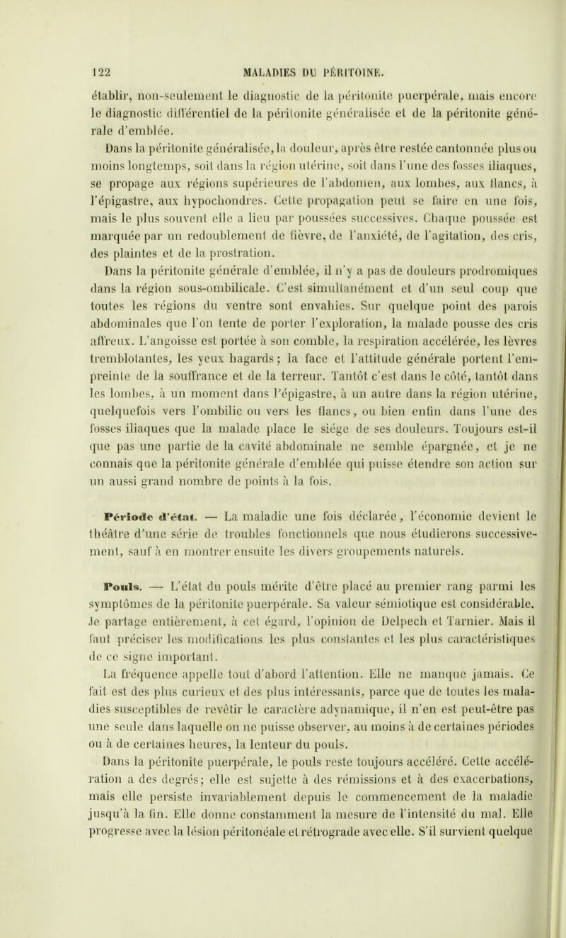 établir, ïion-seulemenl le diagnostic de la péritonite puerpérale, mais encore le diagnostic différentiel de la péritonite généralisée et de la péritonite géné- rale d'emblée. Dans la péritonite généralisée, la douleur, après être restée cantonnée plus ou moins longtemps, soit dans la région utérine, soit dans l'une des fosses iliaques, se propage aux régions supérieures de l'abdomen, aux lombes, aux lianes, à l'épigastre, aux hypochondres. Cette propagation peut se faire en une lois, mais le plus souvent elle a lieu par poussées successives. Chaque poussée est marquée par un redoublement de fièvre, de l'anxiété, de l'agitation, des cris, des plaintes et de la prostration. Dans la péritonite générale d'emblée, il n'y a pas de douleurs prodromiques dans la région sous-ombilicale. C'est simultanément et d'un seul coup que toutes les régions du ventre sont envahies. Sur quelque point des parois abdominales que l'on tente de porter l'exploration, la malade pousse des cris affreux. L'angoisse est portée à son comble, la respiration accélérée, les lèvres tremblotantes, les yeux hagards; la face et l'attitude générale portent l'em- preinte de la souffrance et de la terreur. Tantôt c'est dans le côté, tantôt dans les lombes, à un moment dans l'épigastre, à un autre dans la région utérine, quelquefois vers l'ombilic ou vers les flancs, ou bien enfin dans l'une des fosses iliaques que la malade place le siège de ses douleurs. Toujours est-il que pas une partie de la cavité abdominale ne semble épargnée, et je ne connais que la péritonite générale d'emblée qui puisse étendre son action sur un aussi grand nombre de points à la fois. Période d'état. — La maladie une fois déclarée, l'économie devient le théâtre d'une série de troubles fonctionnels que nous étudierons successive- ment, sauf à en montrer ensuite les divers groupements naturels. Pouls. — L'état du pouls mérite d'être placé au premier rang parmi les symptômes de la péritonite puerpérale. Sa valeur sémiotique est considérable. Je partage entièrement, à cet égard, l'opinion de Delpech et Tarnier. Mais il faut préciser les modifications les plus constantes et les plus caractéristiques de ce signe important. La fréquence appelle tout d'abord l'attention. Elle ne manque jamais. Ce fait est des plus curieux et des plus intéressants, parce que de toutes les mala- dies susceptibles de revêtir le caractère adynamique, il n'en est peut-être pas une seule dans laquelle on ne puisse observer, au moins à de certaines périodes ou à de certaines heures, la lenteur du pouls. Dans la péritonite puerpérale, le poids reste toujours accéléré. Celte accélé- ration à des degrés; elle est sujette à des rémissions et à des exacerbations, mais elle persiste invariablement depuis le commencement de la maladie jusqu'à la fin. Elle donne constamment la mesure de l'intensité du mal. Elle progresse avec la lésion péritonéale et rétrograde avec elle. S'il survient quelque