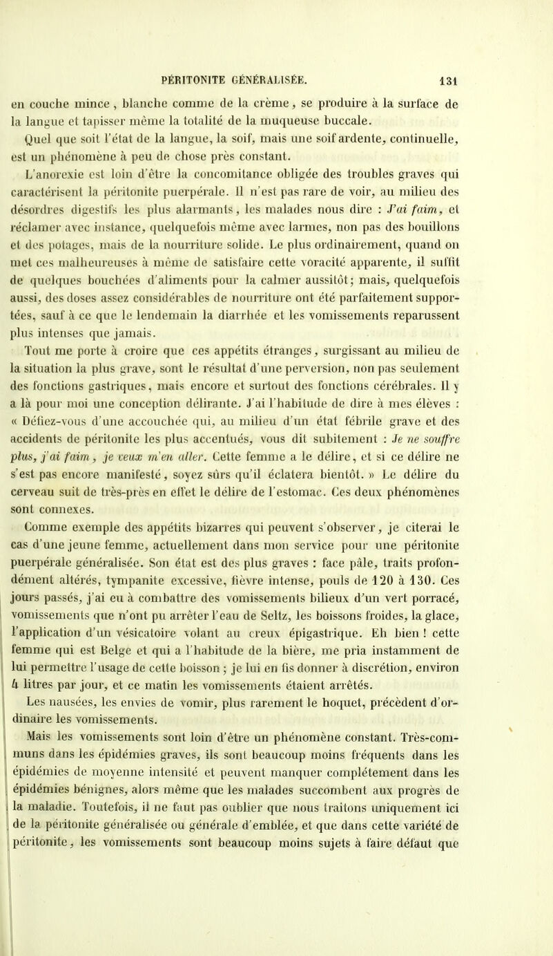 en couche mince, blanche comme de la crème, se produire à la surface de la langue et tapisser même la totalité de la muqueuse buccale. Quel que soit l'état de la langue, la soif, mais une soif ardente, continuelle, est un phénomène à peu de chose près constant. L'anorexie est loin d'être la concomitance obligée des troubles graves qui caractérisent la péritonite puerpérale. Il n'est pas rare de voir, au milieu des désordres digestifs les plus alarmants, les malades nous dire : J'ai faim., et réclamer avec instance, quelquefois même avec larmes, non pas des bouillons et des potages, mais de la nourriture solide. Le plus ordinairement, quand on met ces malheureuses à même de satisfaire cette voracité apparente, il suffit de quelques bouchées d'aliments pour la calmer aussitôt; mais, quelquefois aussi, des doses assez considérables de nourriture ont été parfaitement suppor- tées, sauf à ce que le lendemain la diarrhée et les vomissements reparussent plus intenses que jamais. Tout me porte à croire que ces appétits étranges, surgissant au milieu de la situation la plus grave, sont le résultat d'une perversion, non pas seulement des fonctions gastriques, mais encore et surtout des fonctions cérébrales. Il y a là pour moi une conception délirante. J'ai l'habitude de dire à mes élèves : « Défiez-vous d'une accouchée qui, au milieu d'un état fébrile grave et des accidents de péritonite les plus accentués, vous dit subitement : Je ne souffre plus, j'ai faim, je ceux m'en aller. Cette femme a le délire, et si ce délire ne s'est pas encore manifesté, soyez surs qu'il éclatera bientôt. » Le délire du cerveau suit de très-près en effet le délire de l'estomac. Ces deux phénomènes sont connexes. Comme exemple des appétits bizarres qui peuvent s'observer, je citerai le cas d'une jeune femme, actuellement dans mon service pour une péritonite puerpérale généralisée. Son état est des plus graves : face pâle, traits profon- dément altérés, tympanite excessive, fièvre intense, pouls de 120 à 130. Ces jours passés, j'ai eu à combattre des vomissements bilieux d'un vert porracé, vomissements que n'ont pu arrêter l'eau de Seltz, les boissons froides, la glace, l'application d'un vésicatoire volant au creux épigastrique. Eh bien ! cette femme qui est Belge et qui a l'habitude de la bière, me pria instamment de lui permettre l'usage de cette boisson ; je lui en fis donner à discrétion, environ k litres par jour, et ce matin les vomissements étaient arrêtés. Les nausées, les envies de vomir, plus rarement le hoquet, précèdent d'or- dinaire les vomissements. Mais les vomissements sont loin d'être un phénomène constant. Très-com- muns dans les épidémies graves, ils sont beaucoup moins fréquents dans les épidémies de moyenne intensité et peuvent manquer complètement dans les épidémies bénignes, alors même que les malades succombent aux progrès de la maladie. Toutefois, il ne faut pas oublier que nous traitons uniquement ici de la péritonite généralisée ou générale d'emblée, et que dans cette variété de péritonite, les vomissements sont beaucoup moins sujets à faire défaut que