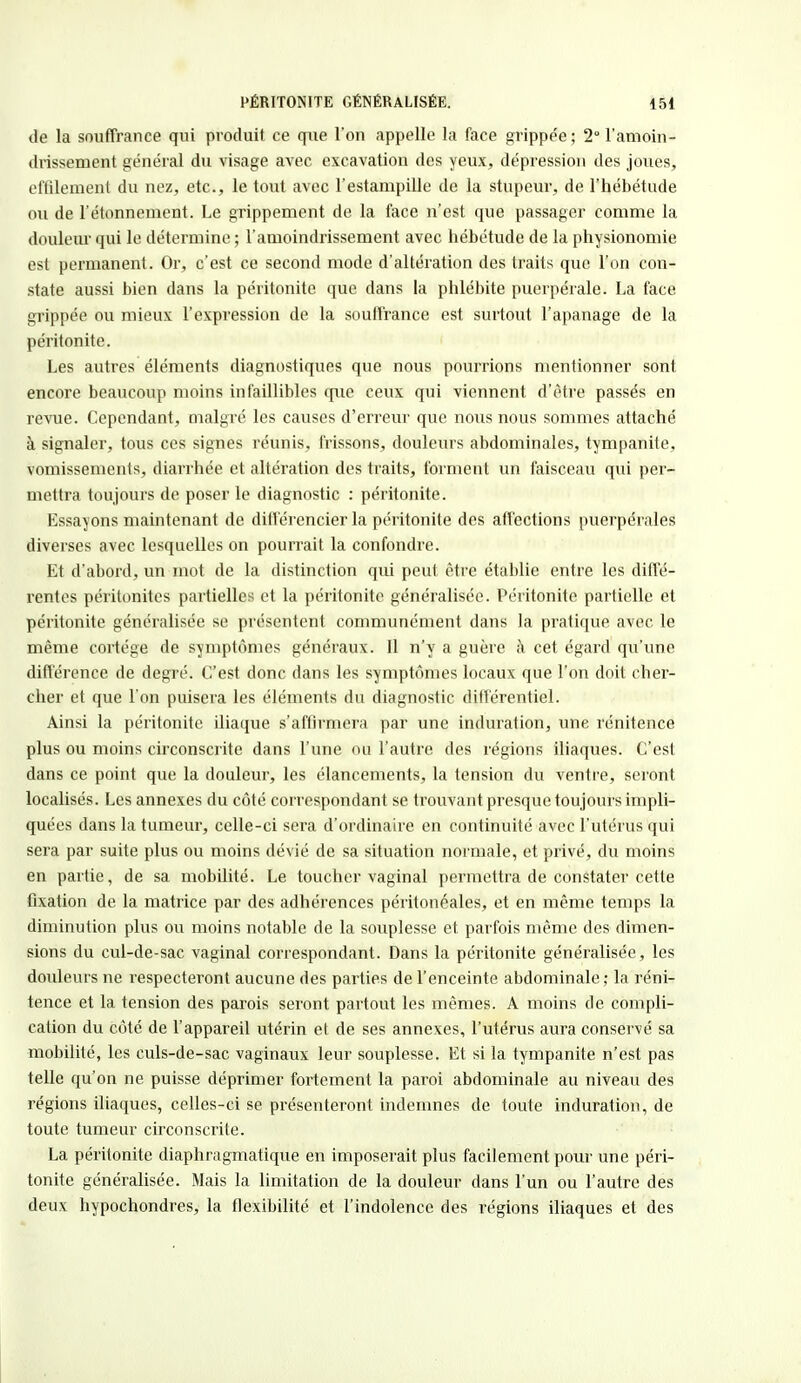 de la souffrance qui produit ce qtie l'on appelle la face grippe'e; 2° l'amoin- drissement général du visage avec excavation des yeux, dépression des joues, effilemenl du nez, etc., le tout avec l'estampille de la stupeur, de l'hébétude ou de l'étonnement. Le grippement de la face n'est que passager comme la douleur qui le détermine ; l'amoindrissement avec hébétude de la physionomie est permanent. Or, c'est ce second mode d'altération des traits que l'on con- state aussi bien dans la péritonite que dans la phlébite puerpérale. La face grippée ou mieux l'expression de la souffrance est surtout l'apanage de la péritonite. Les autres éléments diagnostiques que nous pourrions mentionner sont encore beaucoup moins infaillibles que ceux qui viennent d'être passés en revue. Cependant, malgré les causes d'erreur que nous nous sommes attaché à signaler, tous ces signes réunis, frissons, douleurs abdominales, tympanite. vomissements, diarrhée et altération des traits, forment un faisceau qui per- mettra toujours de poser le diagnostic : péritonite. Essayons maintenant de différencier la péritonite des affections puerpérales diverses avec lesquelles on pourrait la confondre. Et d'abord, un mot de la distinction qui peut être établie entre les diffé- rentes péritonites partielles et la péritonite généralisée. Péritonite partielle et péritonite généralisée se présentent communément dans la pratique avec le même cortège de symptômes généraux. Il n'y a guère à cet égard qu'une différence de degré. C'est donc dans les symptômes locaux que l'on doit cher- cher et que l'on puisera les éléments du diagnostic différentiel. Ainsi la péritonite iliaque s'affirmera par une induration, une rénitence plus ou moins circonscrite dans l'une ou l'autre des régions iliaques. C'est dans ce point que la douleur, les élancements, la tension du ventre, seront localisés. Les annexes du côté correspondant se trouvant presque toujours impli- quées dans la tumeur, celle-ci sera d'ordinaire en continuité avec l'utérus qui sera par suite plus ou moins dévié de sa situation normale, et privé, du moins en partie, de sa mobilité. Le toucher vaginal permettra de constater cette fixation de la matrice par des adhérences péritonéales, et en même temps la diminution plus ou moins notable de la souplesse et parfois même des dimen- sions du cul-de-sac vaginal correspondant. Dans la péritonite généralisée, les douleurs ne respecteront aucune des parties de l'enceinte abdominale; la réni- tence et la tension des parois seront partout les mêmes. A moins de compli- cation du côté de l'appareil utérin et de ses annexes, l'utérus aura conservé sa mobilité, les culs-de-sac vaginaux leur souplesse. Et si la tympanite n'est pas telle qu'on ne puisse déprimer fortement la paroi abdominale au niveau des régions iliaques, celles-ci se présenteront indemnes de toute induration, de toute tumeur circonscrite. La péritonite diaphragmatique en imposerait plus facilement pour une péri- tonite généralisée. Mais la limitation de la douleur dans l'un ou l'autre des deux hypochondres, la flexibilité et l'indolence des régions iliaques et des