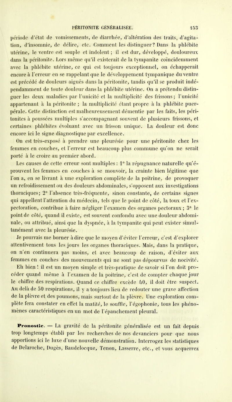 période d'état de vomissements, de diarrhée, d'altération des traits, d'agita- tion, d'insomnie, de délire, etc. Comment les distinguer? Dans la phlébite utérine, le ventre est souple et indolent ; il est dur, développé, douloureux dans la péritonite. Lors même qu'il existerait de la tympanite coïncidemment avec la phlébite utérine, ce qui est toujours exceptionnel, on échapperait encore à l'erreur en se rappelant que le développement tympanique du ventre est précédé de douleurs aiguës dans la péritonite, tandis qu'il se produit indé- pendamment de toute douleur dans la phlébite utérine. On a prétendu distin- guer les deux maladies par l'unicité et la multiplicité des frissons ; l'unicité appartenant à la péritonite ; la multiplicité étant propre à la phlébite puer- pérale. Cette distinction est malheureusement démentie par les faits, les péri- tonites à poussées multiples s'accompagnant souvent de plusieurs frissons, et certaines phlébites évoluant avec un frisson unique. La douleur est donc encore ici le signe diagnostique par excellence. On est très-exposé à prendre une pleurésie pour une péritonite chez les femmes en couches, et l'erreur est beaucoup plus commune qu'on ne serait porté à le croire au premier abord. Les causes de cette erreur sont multiples : 1° la répugnance naturelle qu'é- prouvent les femmes en couches à se mouvoir, la crainte bien légitime que l'on a, en se livrant à une exploration complète de la poitrine, de provoquer un refroidissement ou des douleurs abdominales, s'opposent aux investigations thoraciques; 2° l'absence très-fréquente, sinon constante, de certains signes qui appellent l'attention du médecin, tels que le point de côté, la toux et l'ex- pectoration, contribue à faire négliger l'examen des organes pectoraux; 3° le point de côté, quand il existe, est souvent confondu avec une douleur abdomi- nale, ou attribué, ainsi que la dyspnée, à la tympanite qui peut exister simul- tanément avec la pleurésie. Je pourrais me borner à dire que le moyen d'éviter l'erreur, c'est d'explorer attentivement tous les jours les organes thoraciques. Mais, dans la pratique, on n'en continuera pas moins, et avec beaucoup de raison, d'éviter aux femmes en couches des mouvements qui ne sont pas dépourvus de nocivité. Eh bien ! il est un moyen simple et très-pratique de savoir si l'on doit pro- céder quand même à l'examen de la poitrine, c'est de compter chaque jour le chiffre des respirations. Quand ce chiffre excède 40, il doit être suspect. Au delà de 50 respirations, il y a toujours lieu de redouter une grave affection de la plèvre et des poumons, mais surtout de la plèvre. Une exploration com- plète fera constater en effet la matité, le souffle, l'égophonie, tous les phéno- mènes caractéristiques en un mot de l'épanchement pleural. Pronostic. — La gravité de la péritonite généralisée est un fait depuis trop longtemps établi par les recherches de nos devanciers pour que nous apportions ici le luxe d'une nouvelle démonstration. Interrogez les statistiques de Delaroche, Dugès, Baudelocque, Tenon, Lasserre, etc., et vous acquerrez