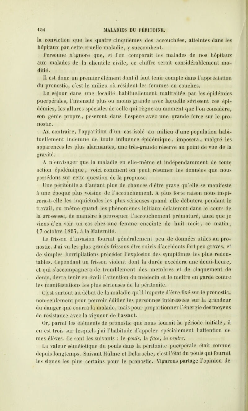 la conviction que les quatre cinquièmes des accouchées, atteintes dans les hôpitaux par cette cruelle maladie, y succombent. Personne n'ignore que, si l'on comparait les malades de nos hôpitaux aux malades de la clientèle civile, ce chiffre serait considérablement mo- difié. 11 est donc un premier élément dont il faut tenir compte dans l'appréciation du pronostic, c'est le milieu où résident les femmes en couches. Le séjour dans une localité habituellement maltraitée par les épidémies puerpérales, l'intensité plus ou moins grande avec laquelle sévissent ces épi- démies, les allures spéciales de celle qui règne au moment que l'on considère, son génie propre, pèseront dans l'espèce avec une grande force sur le pro- nostic. Au contraire, l'apparition d'un cas isolé au milieu d'une population habi- tuellement indemne de toute influence épidémique, imposera, malgré les apparences les plus alarmantes, une très-grande réserve au point de vue de la gravité. A n'envisager que la maladie en elle-même et indépendamment de toute action épidémique , voici comment on peut résumer les données que nous possédons sur cette question de la prognose. Une péritonite a d'autant plus de chances d'être grave qu'elle se manifeste à une époque plus voisine de l'accouchement. A plus forte raison nous inspi- rera-t-elle les inquiétudes les plus sérieuses quand elle débutera pendant le travail* ou même quand les phénomènes initiaux éclateront dans le cours de la grossesse, de manière à provoquer l'accouchement prématuré, ainsi que je viens d'en voir un cas chez une femme enceinte de huit mois, ce matin. 17 octobre 1867, à la Maternité. Le frisson d'invasion fournit généralement peu de données utiles au pro- nostic. J'ai vu les plus grands frissons être suivis d'accidents fort peu graves, et de simples horripilations précéder l'explosion des symptômes les plus redou- tables. Cependant un frisson violent dont la durée excédera une demi-heure, et qui s'accompagnera de tremblement des membres et de claquement de dents, devra tenir en éveil l'attention du médecin et le mettre en garde contre les manifestations les plus sérieuses de la péritonite. C'est surtout au début de la maladie qu'il importe d'être fixé sur le pronostic, non-seulement pour pouvoir édifier les personnes intéressées sur la grandeur du danger que courra la malade, mais pour proportionner l'énergie des moyens de résistance avec la vigueur de l'assaut. Or, parmi les éléments de pronostic que nous fournit la période initiale, il en est trois sur lesquels j'ai l'habitude d'appeler spécialement l'attention de mes élèves. Ce sont les suivants : le pouls, la face, le ventre. La valeur séniéiotique du pouls dans la péritonite puerpérale était connue depuis longtemps. Suivant Hulme et Delaroche, c'est l'état du pouls qui fournit les signes les plus certains pour le pronostic. Vigarous partage l'opinion de