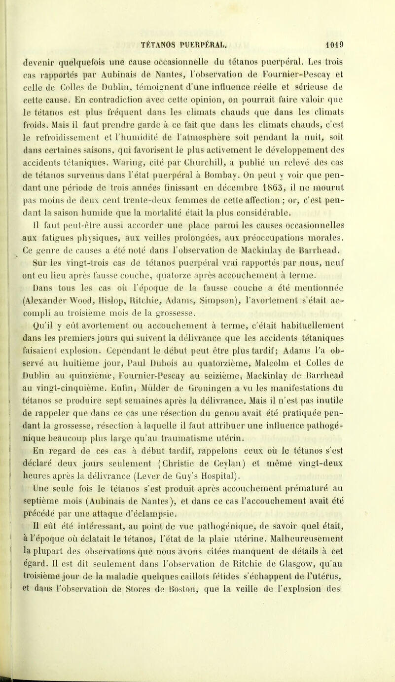 devenir quelquefois une cause occasionnelle du tétanos puerpéral. Los trois cas rapportés par Aubinais de Nantes, l'observation de Fournier-Pescay et celle de Colles de Dublin, témoignent d'une influence réelle et sérieuse de cette cause. En contradiction avec cette opinion, on pourrait faire valoir que le tétanos est plus fréquent dans les climats chauds que dans les climats froids. Mais il faut prendre garde à ce fait que dans les climats chauds, c'est le refroidissement et l'humidité de l'atmosphère soit pendant la nuit, soit dans certaines saisons, qui favorisent le plus activement le développement des accidents tétaniques. Waring, cité par Churchill, a publié un relevé des cas de tétanos survenus dans l'état puerpéral à Bombay. On peut y voir que pen- dant une période de trois années finissant en décembre 1863, il ne mourut pas moins de deux: cent trente-deux femmes de cette affection ; or, c'est pen- dant la saison humide que la mortalité était la plus considérable. 11 faut peut-être aussi accorder une place parmi les causes occasionnelles aux fatigues physiques, aux veilles prolongées, aux préoccupations morales. Ce genre de causes a été noté dans l'observation de Mackinlay de Barrhead. Sur les vingt-trois cas de tétanos puerpéral vrai rapportés par nous, neuf ont eu lieu après fausse couche, quatorze après accouchement à terme. Dans tous les cas où l'époque de la fausse couche a été mentionnée (Alexander Wood, Hislop, Ritchie, Adams, Simpson), l'avortement s'était ac- compli au troisième mois de la grossesse. Qu'il y eût avorlement ou accouchement à terme, c'était habituellement dans les premiers jours qui suivent la délivrance que les accidents tétaniques faisaient explosion. Cependant le début peut être plus tardif ; Adams l'a ob- servé au huitième jour, Paul Dubois au quatorzième, Malcolm et Colles de Dublin au quinzième, Fournier-Pescay au seizième, Mackinlay de Barrhead au vingt-cinquième. Enfin, Mùlder de Groningen a vu les manifestations du tétanos se produire sept semaines après la délivrance. Mais il n'est pas inutile de rappeler que dans ce cas une résection du genou avait été pratiquée pen- dant la grossesse, résection à laquelle il faut attribuer une influence pathogé- nique beaucoup plus large qu'au traumatisme utérin. En regard de ces cas à début tardif, rappelons ceux où le tétanos s'est déclaré deux jours seulement (Christie de Ceylan) et même vingt-deux heures après la délivrance (Lever de Guy's Hospital). Une seule fois le tétanos s'est produit après accouchement prématuré au septième mois (Aubinais de Nantes), et dans ce cas l'accouchement avait été précédé par une attaque d'éclampsie. Il eût été intéressant, au point de vue pathogénique, de savoir quel était, à l'époque où éclatait le tétanos, l'état de la plaie utérine. Malheureusement la plupart des observations que nous avons citées manquent de détails à cet égard. Il est dit seulement dans l'observation de Ritchie de Glasgow, qu'au troisième jour de la maladie quelques caillots fétides s'échappent de l'utérus, et dans l'observation de Stores de Boston, que la veille de l'explosion des