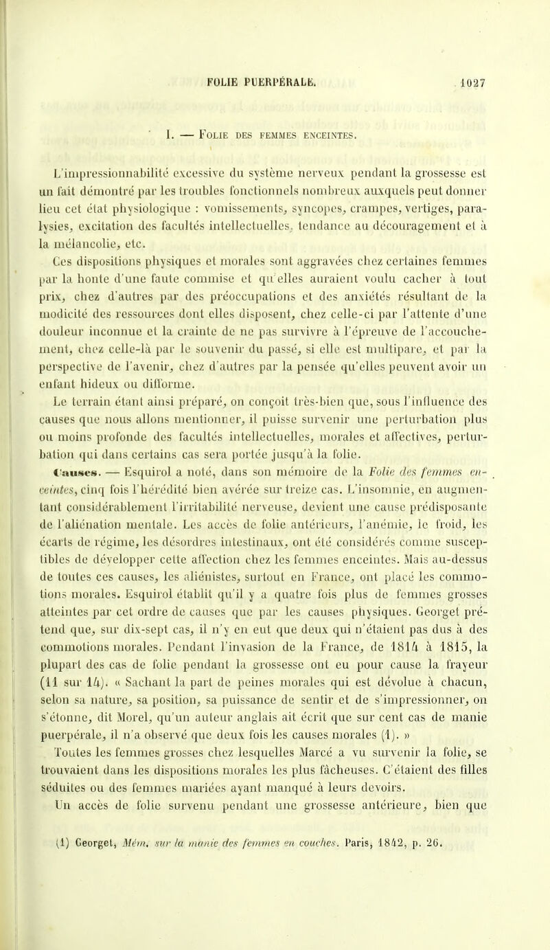 1. — Folie des femmes enceintes. L'impressionnabilité excessive du système nerveux pendant la grossesse esL un fait démontré par les troubles fonctionnels nombreux auxquels peut donner lieu cet état physiologique : vomissements, syncopes, crampes, vertiges, para- lysies, excitation des facultés intellectuelles, tendance au découragement et à la mélancolie, etc. Ces dispositions physiques et morales sont aggravées chez certaines femmes par la honte d'une faute commise et qu elles auraient voulu cacher à tout prix, chez d'autres par des préoccupations et des anxiétés résultant de la modicité des ressources dont elles disposent, chez celle-ci par l'attente d'une douleur inconnue et la crainte de ne pas survivre à l'épreuve de l'accouche- ment, cbez celle-là par le souvenir du passé, si elle est multipare, et par la perspective de l'avenir, chez d'autres par la pensée qu'elles peuvent avoir un enfant hideux ou difforme. Le terrain étant ainsi préparé, on conçoit très-bien que, sous l'influence des causes que nous allons mentionner, il puisse survenir une perturbation plus ou moins profonde des facultés intellectuelles, morales et affectives, pertur- bation qui dans certains cas sera portée jusqu'à la folie. Causes. — Esquirol a noté, dans son mémoire de la Folie des femmes en- eeinteSç cinq fois l'hérédité bien avérée sur treize cas. L'insomnie, en augmen- tant considérablement l'irritabilité nerveuse, devient une cause prédisposante de l'aliénation mentale. Les accès de folie antérieurs, l'anémie, le froid, les écarts de régime, les désordres intestinaux, ont été considérés comme suscep- tibles de développer cette affection chez les femmes enceintes. Mais au-dessus de toutes ces causes, les aliénistes, surtout en France, ont placé les commo- tions morales. Esquirol établit qu'il y a quatre fois plus de femmes grosses atteintes par cet ordre de causes que par les causes physiques. Georget pré- tend que, sur dix-sept cas, il n'y en eut que deux qui n'étaient pas dus à des commotions morales. Pendant l'invasion de la France, de 1814 à 1815, la plupart des cas de folie pendant la grossesse ont eu pour cause la frayeur (11 sur « Sachant la part de peines morales qui est dévolue à chacun, selon sa nature, sa position, sa puissance de sentir et de s'impressionner, on s'étonne, dit Morel, qu'un auteur anglais ait écrit que sur cent cas de manie puerpérale, il n'a observé que deux fois les causes morales (1). » Toutes les femmes grosses chez lesquelles Marcé a vu survenir la folie, se trouvaient dans les dispositions morales les plus fâcheuses. C'étaient des filles séduites ou des femmes mariées ayant manqué à leurs devoirs. Un accès de folie survenu pendant une grossesse antérieure, bien que