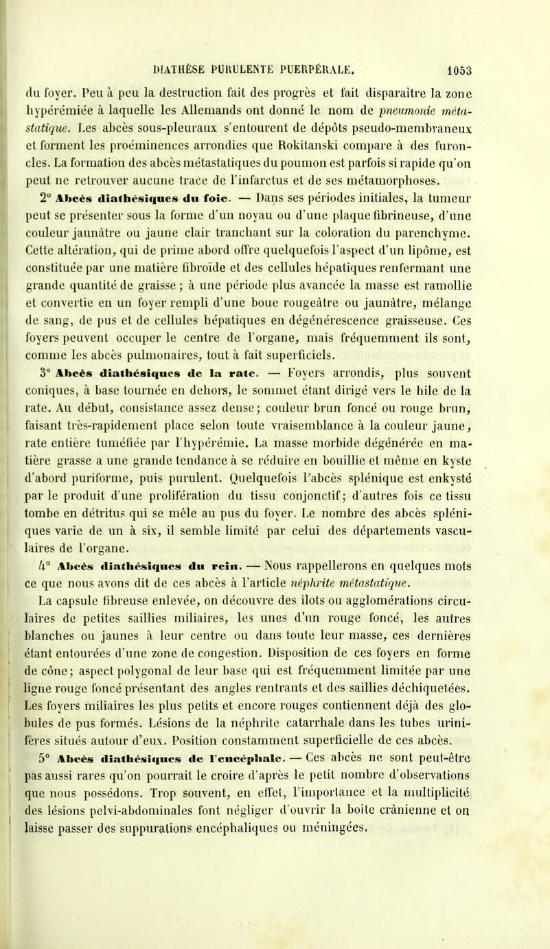 du foyer. Peu à peu la destruction fait des progrès et fait disparaître la zone bypérémiée à laquelle les Allemands ont donné le nom de 'pneumonie méta- statique. Les abcès sous-pleuraux s'entourent de dépôts pseudo-membraneux et forment les proéminences arrondies que Rokitanski compare à des furon- cles. La formation des abcès métastatiques du poumon est parfois si rapide qu'on peut ne retrouver aucune trace de l'infarctus et de ses métamorphoses. 2° Abcès diathésiques du foie. — Dans ses périodes initiales, la tumeur peut se présenter sous la forme d'un noyau ou d'une plaque fibrineuse, d'une couleur jaunâtre ou jaune clair tranchant sur la coloration du parenchyme. Cette altération, qui de prime abord offre quelquefois l'aspect d'un lipome, est constituée par une matière fibroïde et des cellules hépatiques renfermant une grande quantité de graisse ; à une période plus avancée la masse est ramollie et convertie en un foyer rempli d'une boue rougeàtre ou jaunâtre, mélange de sang, de pus et de cellules hépatiques en dégénérescence graisseuse. Ces foyers peuvent occuper le centre de l'organe, mais fréquemment ils sont, comme les abcès pulmonaires, tout à fait superficiels. 3° Abeès diathésiques de la rate. — Foyers arrondis, plus souvent coniques, à base tournée en dehors, le sommet étant dirigé vers le hile de la rate. Au début, consistance assez dense; couleur brun foncé ou rouge brun, faisant très-rapidement place selon toute vraisemblance à la couleur jaune, rate entière tuméfiée par l'hypérémie. La masse morbide dégénérée en ma- tière grasse a une grande tendance à se réduire en bouillie et même en kyste d'abord puriforme, puis purulent. Quelquefois l'abcès splénique est enkysté parle produit d'une prolifération du tissu conjonctif; d'autres fois ce tissu tombe en détritus qui se mêle au pus du foyer. Le nombre des abcès spléni- ques varie de un à six, il semble limité par celui des départements vascu- laires de l'organe. ^° Abcès diathésiques du rein. — Nous rappellerons en quelques mots ce que nous avons dit de ces abcès à l'article néphrite métastatiqne. La capsule fibreuse enlevée, on découvre des îlots ou agglomérations circu- laires de petites saillies miliaires, les unes d'un rouge foncé, les autres blanches ou jaunes à leur centre ou dans toute leur masse, ces dernières étant entourées d'une zone de congestion. Disposition de ces foyers en forme de cône; aspect polygonal de leur base qui est fréquemment limitée par une ligne rouge foncé présentant des angles rentrants et des saillies déchiquetées. Les foyers miliaires les plus petits et encore rouges contiennent déjà des glo- bules de pus formés. Lésions de la néphrite catarrhale dans les tubes urini- fères situés autour d'eux. Position constamment superficielle de ces abcès. 5° Abcès diathésiques de l'encéphale. — Ces abcès ne sont peut-être pas aussi rares qu'on pourrait le croire d'après le petit nombre d'observations que nous possédons. Trop souvent, en effet, l'importance et la multiplicité des lésions pelvi-abdominales font négliger d'ouvrir la boite crânienne et on laisse passer des suppurations encéphaliques ou méningées.