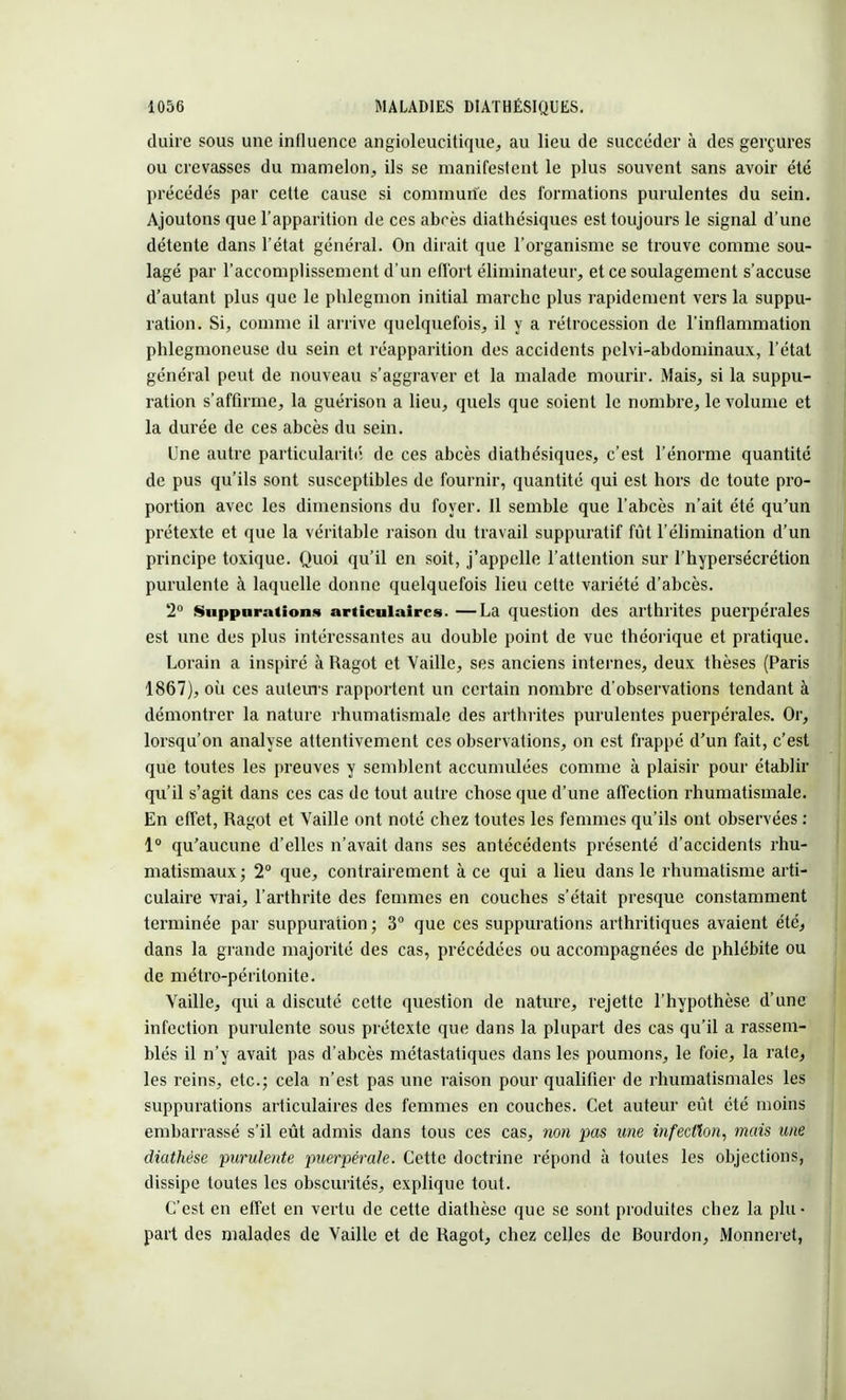 duire sous une influence angioleucitique, au lieu de succéder à des gerçures ou crevasses du mamelon, ils se manifestent le plus souvent sans avoir été précédés par cette cause si commune des formations purulentes du sein. Ajoutons que l'apparition de ces abrès diathésiques est toujours le signal d'une détente dans l'état général. On dirait que l'organisme se trouve comme sou- lagé par l'accomplissement d'un effort éliminateur, et ce soulagement s'accuse d'autant plus que le phlegmon initial marche plus rapidement vers la suppu- ration. Si, comme il arrive quelquefois, il y a rétrocession de l'inflammation phlegmoneuse du sein et réapparition des accidents pelvi-abdominaux, l'état général peut de nouveau s'aggraver et la malade mourir. Mais, si la suppu- ration s'affirme, la guérison a lieu, quels que soient le nombre, le volume et la durée de ces abcès du sein. Une autre particularité de ces abcès diathésiques, c'est l'énorme quantité de pus qu'ils sont susceptibles de fournir, quantité qui est hors de toute pro- portion avec les dimensions du foyer. Il semble que l'abcès n'ait été qu'un prétexte et que la véritable raison du travail suppuratif fût l'élimination d'un principe toxique. Quoi qu'il en soit, j'appelle l'attention sur l'hypersécrétion purulente à laquelle donne quelquefois lieu cette variété d'abcès. 2° Suppurations articulaires. —La question des arthrites puerpérales est une des plus intéressantes au double point de vue théorique et pratique. Lorain a inspiré à Ragot et Vaille, ses anciens internes, deux thèses (Paris 1867), où ces auteurs rapportent un certain nombre d'observations tendant à démontrer la nature rhumatismale des arthrites purulentes puerpérales. Or, lorsqu'on analyse attentivement ces observations, on est frappé d'un fait, c'est que toutes les preuves y semblent accumulées comme à plaisir pour établir qu'il s'agit dans ces cas de tout autre chose que d'une affection rhumatismale. En effet, Ragot et Vaille ont noté chez toutes les femmes qu'ils ont observées : 1° qu'aucune d'elles n'avait dans ses antécédents présenté d'accidents rhu- matismaux; 2° que, contrairement à ce qui a lieu dans le rhumatisme arti- culaire vrai, l'arthrite des femmes en couches s'était presque constamment terminée par suppuration ; 3° que ces suppurations arthritiques avaient été, dans la grande majorité des cas, précédées ou accompagnées de phlébite ou de métro-péritonite. Vaille, qui a discuté cette question de nature, rejette l'hypothèse d'une infection purulente sous prétexte que dans la plupart des cas qu'il a rassem- blés il n'y avait pas d'abcès métastatiques dans les poumons, le foie, la rate, les reins, etc.; cela n'est pas une raison pour qualifier de rhumatismales les suppurations articulaires des femmes en couches. Cet auteur eût été moins embarrassé s'il eût admis dans tous ces cas, non pas une infection, mais une diathése purulente puerpérale. Cette doctrine répond à toutes les objections, dissipe toutes les obscurités, explique tout. C'est en effet en vertu de cette diathèse que se sont produites chez la plu- part des malades de Vaille et de Ragot, chez celles de Bourdon, Monneret,