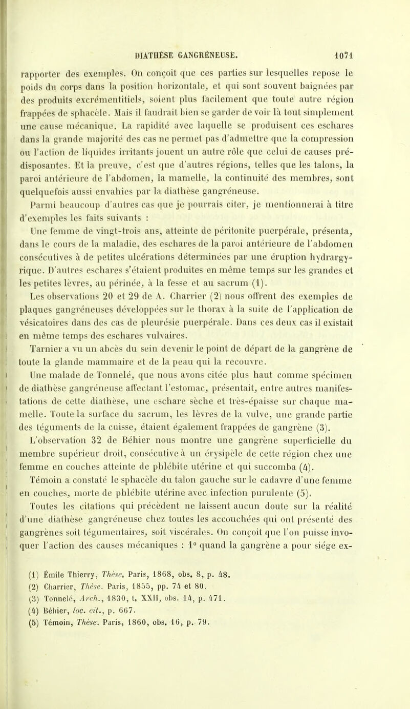 rapporter des exemples. On conçoit que ces parties sur lesquelles repose le poids du corps dans la position horizontale, et qui sont souvent baignées par des produits excrémentitiels, soient plus facilement que toute autre région frappées de sphacèle. -Mais il faudrait bien se garder de voir là tout simplement une cause mécanique. La rapidité avec laquelle se produisent ces eschares dans ta grande majorité des cas ne permet pas d'admettre que la compression ou l'action de liquides irritants jouent un autre rôle que celui de causes pré- disposantes. Et la preuve, c'est que d'autres régions, telles que les talons, la paroi antérieure de l'abdomen, la mamelle, la continuité des membres, sont quelquefois aussi envahies par la diathèse gangréneuse. Parmi beaucoup d'autres cas que je pourrais citer, je mentionnerai à titre d'exemples les faits suivants : Une femme de vingt-trois ans, atteinte de péritonite puerpérale, présenta, dans le cours de la maladie, des eschares de la paroi antérieure de l'abdomen consécutives à de petites ulcérations déterminées par une éruption hydrargy- rique. D'autres eschares s'étaient produites en même temps sur les grandes et les petites lèvres, au périnée, à la fesse et au sacrum (1). Les observations 20 et 29 de A. Charrier (2) nous offrent des exemples de plaques gangréneuses développées sur le thorax à la suite de l'application de vésicatoires dans des cas de pleurésie puerpérale. Dans ces deux cas il existait en même temps des eschares vulvaires. Tarnier a vu un abcès du sein devenir le point de départ de la gangrène de toute la glande mammaire et de la peau qui la recouvre. Une malade de Tonnelé, que nous avons citée plus haut comme spécimen de diathèse gangréneuse affectant l'estomac, présentait, entre autres manifes- tations de cette diathèse, une eschare sèche et très-épaisse sur chaque ma- melle. Toute la surface du sacrum, les lèvres de la vulve, une grande partie des téguments de la cuisse, étaient également frappées de gangrène (3). L'observation 32 de Béhier nous montre une gangrène superficielle du membre supérieur droit, consécutive à un érysipèle de cette région chez une femme en couches atteinte de phlébite utérine et qui succomba (4). Témoin a constaté le sphacèle du talon gauche sur le cadavre d'une femme en couches, morte de phlébite utérine avec infection purulente (5). Toutes les citations qui précèdent ne laissent aucun doute sur la réalité d'une diathèse gangréneuse chez toutes les accouchées qui ont présenté des gangrènes soit tégumentaires, soit viscérales. On conçoit que l'on puisse invo- quer l'action des causes mécaniques : 1° quand la gangrène a pour siège ex- (1) Émile Thierry, Thèse. Paris, 1868, obs. 8, p. 48. (2) Charrier, Thèse. Paris, 1855, pp. 74 et 80. (3) Tonnelé, Arch., 1830, t. XXII, obs. 14, p. 471. (4) Béhier, loc. cit., p. 667. (5) Témoin, Thèse. Paris, 1860, obs. 16, p. 79.