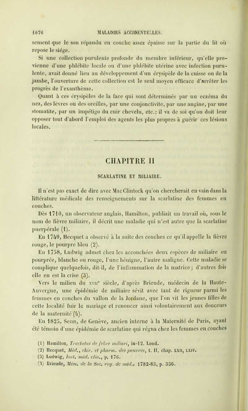 sèment que le son répandu en couche assez e-'paisse sur la partie du lit où repose le siège. Si une collection purulente profonde du membre inférieur, qu'elle pro- vienne d'une phlébite locale ou d'une phlébite utérine avec infection puru- lente, avait donné lieu au développement d'un érysipèle de la cuisse ou de la jambe, l'ouverture de cette collection est le seul moyen efficace d'arrêter les progrès de l'exanthème. Quant à ces érysipèles de la face qui sont déterminés par un eczéma du nez, des lèvres ou des oreilles, par une conjonctivite, par une angine, par une stomatite, par un impétigo du cuir chevelu, etc.; il va de soi qu'on doit leur opposer tout d'abord l'emploi des agents les plus propres à guérir ces lésions locales. CHAPITRE II SCARLATINE ET MILIAIRE. 11 n'est pas exact de dire avec Mac Clintock qu'on chercherait en vain dans la littérature médicale des renseignements sur la scarlatine des femmes en couches. Dès 1710, un observateur anglais, Hamilton, publiait un travail où, sous le nom de fièvre miliaire, il décrit une maladie qui n'est autre que la scarlatine puerpérale (1). En 17£i0, Hecquet a observé à la suite des couches ce qu'il appelle la fièvre rouge, le pourpre bleu (2). En 1758, Ludwig admet chez les accouchées deux espèces de miliaire ou pourprée, blanche ou rouge, l'une bénigne, l'autre maligne. Cette maladie se complique quelquefois, dit-il, de l'inflammation de la matrice; d'autres fois elle en est la crise (3). Vers le milieu du xvne siècle, d'après Brieude, médecin de la Haute- Auvergne, une épidémie de miliaire sévit avec tant de rigueur parmi les femmes en couches du vallon de la Jordane, que l'on vit les jeunes filles de cette localité fuir le mariage et renoncer ainsi volontairement aux douceurs de la maternité (/i). En 1825, Senn, de Genève, ancien interne à la Maternité de Paris, ayant été témoin d'une épidémie de scarlatine qui régna chez les femmes en couches (1) Hamilton, Tractatus de febre miliari, in-12. Lond. (2) Hecquet, Méd., chir. et pharm. des pauvres, t. II, chap. LXU, LX1V. (3) Ludwig, Inst. méd. clin., p. 176. (4) Brieude, Mém. de la Soc. roij. de méd., 1782-83, p. 336.