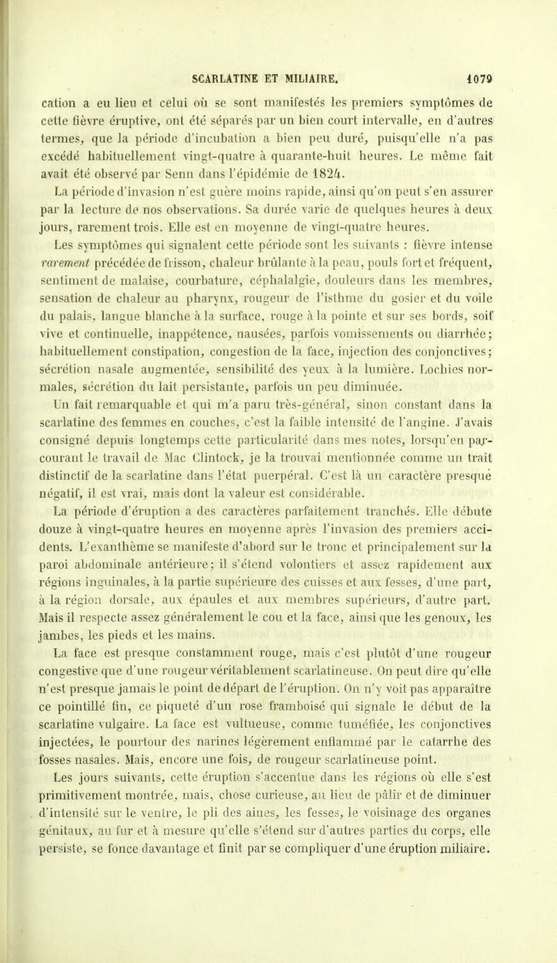 cation a eu lieu et celui où se sont manifestés les premiers symptômes de cette fièvre éruptive, ont été séparés par un bien court intervalle, en d'autres termes, que la période d'incubation a bien peu duré, puisqu'elle n'a pas excédé habituellement vingt-quatre k quarante-huit heures. Le même fait avait été observé par Senn dans l'épidémie de 1824. La période d'invasion n'est guère moins rapide, ainsi qu'on peut s'en assurer par la lecture de nos observations. Sa durée varie de quelques heures à deux jours, rarement trois. Elle est en moyenne de vingt-quatre heures. Les symptômes qui signalent cette période sont les suivants : fièvre intense rarement précédée de frisson, chaleur brûlante à la peau, pouls fort et fréquent, sentiment de malaise, courbature, céphalalgie, douleurs dans les membres, sensation de chaleur au pharynx, rougeur de l'isthme du gosier et du voile du palais, langue blanche à la surface, rouge à la pointe et sur ses bords, soif vive et continuelle, inappétence, nausées, parfois vomissements ou diarrhée ; habituellement constipation, congestion de la face, injection des conjonctives; sécrétion nasale augmentée, sensibilité des yeux à la lumière. Lochies nor- males, sécrétion du lait persistante, parfois un peu diminuée. Un fait remarquable et qui m'a paru très-général, sinon constant dans la scarlatine des femmes en couches, c'est la faible intensité de l'angine. J'avais consigné depuis longtemps cette particularité dans mes notes, lorsqu'on par- courant le travail de Mac Clintock, je la trouvai mentionnée comme un trait distinctif de la scarlatine dans l'état puerpéral. C'est là un caractère presque négatif, il est vrai, mais dont la valeur est considérable. La période d'éruption a des caractères parfaitement tranchés. Elle débute douze à vingt-quatre heures en moyenne après l'invasion des premiers acci- dents. L'exanthème se manifeste d'abord sur le tronc et principalement sur la paroi abdominale antérieure; il s'étend volontiers et assez rapidement aux régions inguinales, à la partie supérieure des cuisses et aux fesses, d'une part, à la région dorsale, aux épaules et aux membres supérieurs, d'autre part. Mais il respecte assez généralement le cou et la face, ainsi que les genoux, les jambes, les pieds et les mains. La face est presque constamment rouge, mais c'est plutôt d'une rougeur congestive que d'une rougeur véritablement scarlatincuse. On peut dire qu'elle n'est presque jamais le point de départ de l'éruption. On n'y voit pas apparaître ce pointillé fin, ce piqueté d'un rose framboise qui signale le début de la scarlatine vulgaire. La face est vultueuse, comme tuméfiée, les conjonctives injectées, le pourtour des narines légèrement enflammé par le catarrhe des fosses nasales. Mais, encore une fois, de rougeur scarlatineuse point. Les jours suivants, cette éruption s'accentue dans les régions où elle s'est primitivement montrée, mais, chose curieuse, au lieu de pâlir et de diminuer d'intensité sur le ventre, le pli des aines, les fesses, le voisinage des organes génitaux, au fur et à mesure qu'elle s'étend sur d'autres parties du corps, elle persiste, se fonce davantage et finit par se compliquer d'une éruption miliaire.