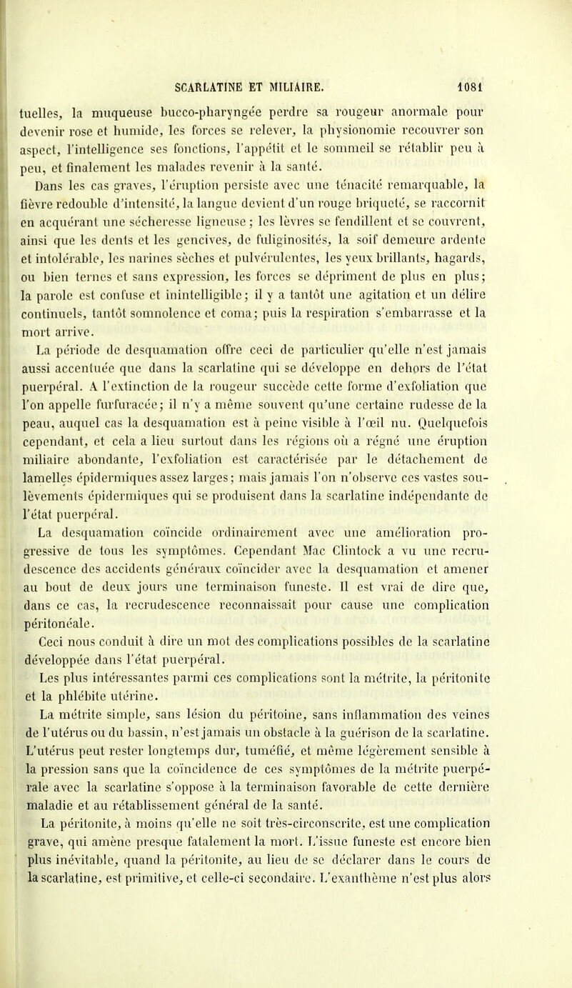 tuelles, la muqueuse bucco-pharyngée perdre sa rougeur anormale pour devenir rose et humide, les forces se relever, la physionomie recouvrer son aspect, l'intelligence ses fonctions, l'appétit et le sommeil se rétablir peu à peu, et finalement les malades revenir à la santé. Dans les cas graves, l'éruption persiste avec une ténacité remarquable, la fièvre redouble d'intensité, la langue devient d'un rouge briqueté, se raccornit en acquérant une sécheresse ligneuse ; les lèvres se fendillent et se couvrent, ainsi que les dents et les gencives, de fuliginosités, la soif demeure ardente et intolérable, les narines sèches et pulvérulentes, les yeux brillants, hagards, ou bien ternes et sans expression, les forces se dépriment de plus en plus; la parole est confuse et inintelligible; il y a tantôt une agitation et un délire continuels, tantôt somnolence et coma; puis la respiration s'embarrasse et la mort arrive. La période de desquamation offre ceci de particulier qu'elle n'est jamais aussi accentuée que dans la scarlatine qui se développe en dehors de l'état puerpéral. A l'extinction de la rougeur succède cette forme d'exfoliation que l'on appelle furfuracée; il n'y a même souvent qu'une certaine rudesse de la peau, auquel cas la desquamation est à peine visible à l'œil nu. Quelquefois cependant, et cela a lieu surtout dans les régions où a régné une éruption miliaire abondante, l'exfoliation est caractérisée par le détachement de lamelles épidermiques assez larges; mais jamais l'on n'observe ces vastes sou- lèvements épiderniiques qui se produisent dans la scarlatine indépendante de l'état puerpéral. La desquamation coïncide ordinairement avec une amélioration pro- gressive de tous les symptômes. Cependant Mac Clintock a vu une recru- descence des accidents généraux coïncider avec la desquamation et amener au bout de deux jours une terminaison funeste. Il est vrai de dire que, dans ce cas, la recrudescence reconnaissait pour cause une complication péritonéale. Ceci nous conduit à dire un mot des complications possibles de la scarlatine développée dans l'état puerpéral. Les plus intéressantes parmi ces complications sont la métrite, la péritonite et la phlébite utérine. La métrite simple, sans lésion du péritoine, sans inflammation des veines de l'utérus ou du bassin, n'est jamais un obstacle à la guérison de la scarlatine. L'utérus peut rester longtemps dur, tuméfié, et même légèrement sensible à la pression sans que la coïncidence de ces symptômes de la métrite puerpé- rale avec la scarlatine s'oppose à la terminaison favorable de cette dernière maladie et au rétablissement général de la santé. La péritonite, à moins qu'elle ne soit très-circonscrite, est une complication grave, qui amène presque fatalement la mort. L'issue funeste est encore bien plus inévitable, quand la péritonite, au lieu de se déclarer dans le cours de la scarlatine, est primitive, et celle-ci secondaire. L'exanthème n'est plus alors