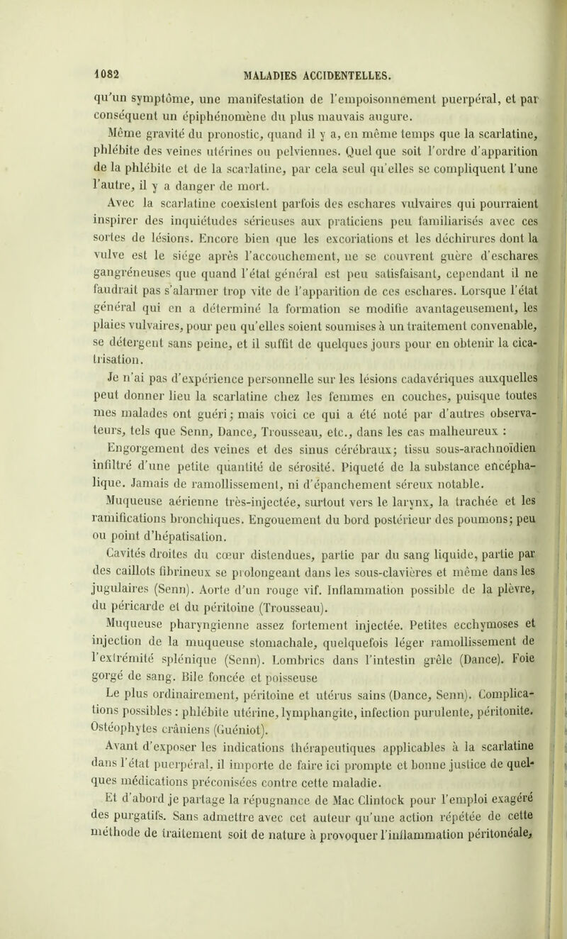 qu'un symptôme, une manifestation de l'empoisonnement puerpéral, et par conséquent un épiphénomène du plus mauvais augure. Même gravité du pronostic, quand il y a, en même temps que la scarlatine, phlébite des veines utérines ou pelviennes. Quel que soit l'ordre d'apparition de la phlébite et de la scarlatine, par cela seul qu'elles se compliquent l'une l'autre, il y a danger de mort. Avec la scarlatine coexistent parfois des eschares vulvaires qui pourraient inspirer des inquiétudes sérieuses aux praticiens peu familiarisés avec ces sortes de lésions. Encore bien que les excoriations et les déchirures dont la vulve est le siège après l'accouchement, ne se couvrent guère d'eschares gangréneuses que quand l'état général est peu satisfaisant, cependant il ne faudrait pas s'alarmer trop vite de l'apparition de ces eschares. Lorsque l'état général qui en a déterminé la formation se modifie avantageusement, les plaies vulvaires, pour peu qu'elles soient soumises à un traitement convenable, se détergent sans peine, et il suffit de quelques jours pour en obtenir la cica- trisation. Je n'ai pas d'expérience personnelle sur les lésions cadavériques auxquelles peut donner lieu la scarlatine chez les femmes en couches, puisque toutes mes malades ont guéri ; mais voici ce qui a été noté par d'autres observa- teurs, tels que Senn, Dance, Trousseau, etc., clans les cas malheureux : Engorgement des veines et des sinus cérébraux; tissu sous-arachnoïdien infiltré d'une petite quantité de sérosité. Piqueté de la substance encépha- lique. Jamais de ramollissement, ni d'épanchement séreux notable. Muqueuse aérienne très-injectée, surtout vers le larynx, la trachée et les ramifications bronchiques. Engouement du bord postérieur des poumons; peu ou point d'hépatisation. Cavités droites du cœur distendues, partie par du sang liquide, partie par des caillots fibrineux se prolongeant dans les sous-clavicres et même dans les jugulaires (Senn). Aorte d'un rouge vif. Inflammation possible de la plèvre, du péricarde et du péritoine (Trousseau). Muqueuse pharyngienne assez fortement injectée. Petites ecchymoses et injection de la muqueuse stomachale, quelquefois léger ramollissement de l'extrémité splénique (Senn). Lombrics dans l'intestin grêle (Dance). Foie gorgé de sang. Bile foncée et poisseuse Le plus ordinairement, péritoine et utérus sains (Dance, Senn). Complica- tions possibles : phlébite utérine, lymphangite, infection purulente, péritonite. Ostéophytes crâniens (Guéniot). Avant d'exposer les indications thérapeutiques applicables à la scarlatine dans l'état puerpéral, il importe de faire ici prompte et bonne justice de quel- ques médications préconisées contre cette maladie. Et d'abord je partage la répugnance de Mac Clintock pour l'emploi exagéré des purgatifs. Sans admettre avec cet auteur qu'une action répétée de cette méthode de traitement soit de nature à provoquer l'infiammation péritonéale,