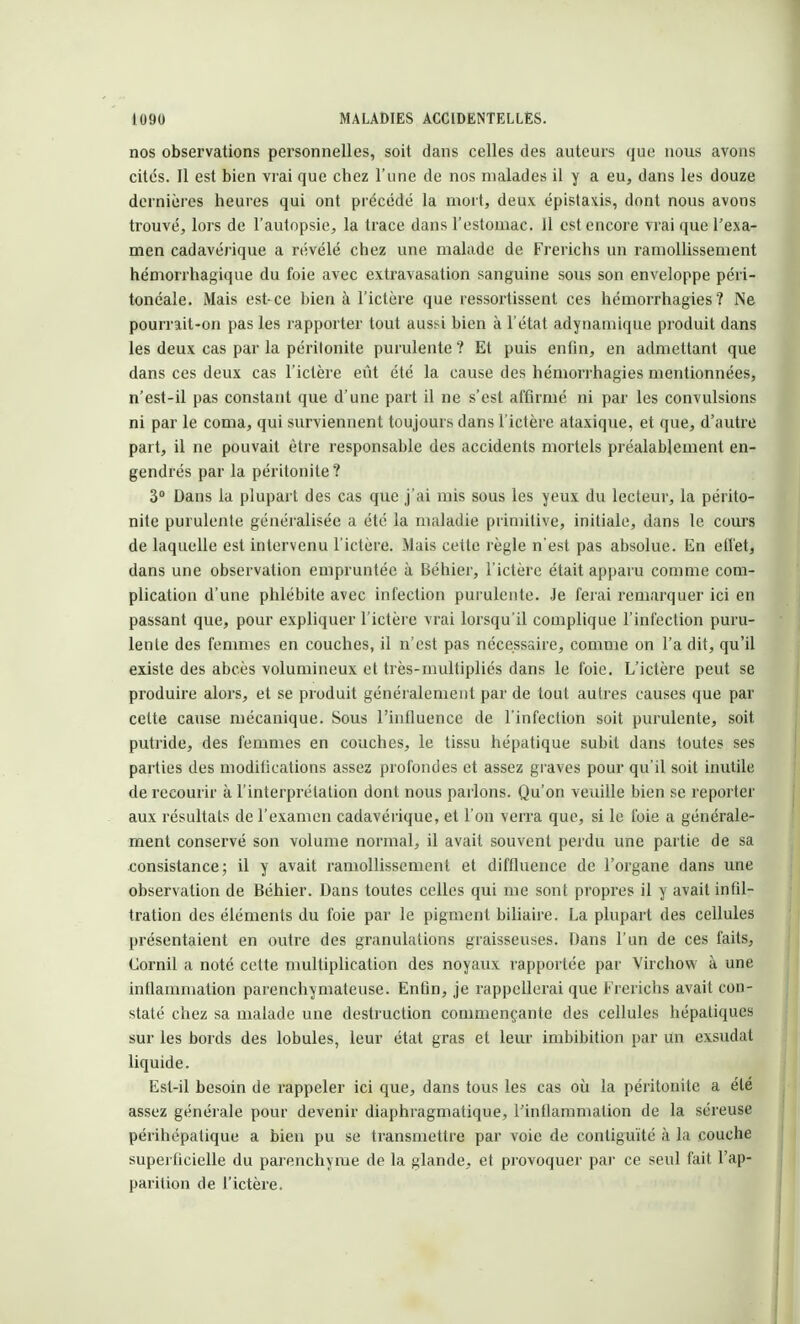 nos observations personnelles, soit dans celles des auteurs que nous avons cités. Il est bien vrai que chez l'une de nos malades il y a eu, dans les douze dernières heures qui ont précédé la mort, deux épistaxis, dont nous avons trouvé, lors de l'autopsie, la trace dans l'estomac. Il est encore vrai que l'exa- men cadavéï'ique a révélé chez une malade de Frerichs un ramollissement hémorrhagique du foie avec extravasation sanguine sous son enveloppe péri- tonéale. Mais est-ce bien à l'ictère que ressortissent ces hémorrhagies? Ne pourrait-on pas les rapporter tout aussi bien à l'état adynamique produit dans les deux cas par la péritonite purulente ? Et puis enfin, en admettant que dans ces deux cas l'ictère eût été la cause des hémorrhagies mentionnées, n'est-il pas constant que d'une part il ne s'est affirmé ni par les convulsions ni par le coma, qui surviennent toujours dans l'ictère ataxique, et que, d'autre part, il ne pouvait être responsable des accidents mortels préalablement en- gendrés par la péritonite? 3° Dans la plupart des cas que j'ai mis sous les yeux du lecteur, la périto- nite purulente généralisée a été la maladie primitive, initiale, dans le cours de laquelle est intervenu l'ictère. Mais cette règle n'est pas absolue. En effet, dans une observation empruntée à Béhier, l'ictère était apparu comme com- plication d'une phlébite avec infection purulente. Je ferai remarquer ici en passant que, pour expliquer l'ictère vrai lorsqu'il complique l'infection puru- lente des femmes en couches, il n'est pas nécessaire, comme on l'a dit, qu'il existe des abcès volumineux et très-multipliés dans le foie. L'ictère peut se produire alors, et se produit généralement par de tout autres causes que par cette cause mécanique. Sous l'influence de l'infection soit purulente, soit putride, des femmes en couches, le tissu hépatique subit dans toutes ses parties des moditications assez profondes et assez graves pour qu'il soit inutile de recourir à l'interprétation dont nous parlons. Qu'on veuille bien se reporter aux résultats de l'examen cadavérique, et l'on verra que, si le foie a générale- ment conservé son volume normal, il avait souvent perdu une partie de sa consistance; il y avait ramollissement et difiluence de l'organe dans une observation de Béhier. Dans toutes celles qui me sont propres il y avait infil- tration des éléments du foie par le pigment biliaire. La plupart des cellules présentaient en outre des granulations graisseuses. Dans l'un de ces faits, Corail a noté cette multiplication des noyaux rapportée par Virchow à une inflammation parenchymateuse. EnOn, je rappellerai que Frerichs avait con- staté chez sa malade une destruction commençante des cellules hépatiques sur les bords des lobules, leur état gras et leur imbibition par un exsudât liquide. Est-il besoin de rappeler ici que, dans tous les cas où la péritonite a été assez générale pour devenir diaphragmatique, l'intlammalion de la séreuse périhépalique a bien pu se transmettre par voie de contiguïté à la couche superficielle du parenchyme de la glande, et provoquer par ce seul fait l'ap- parition de l'ictère.