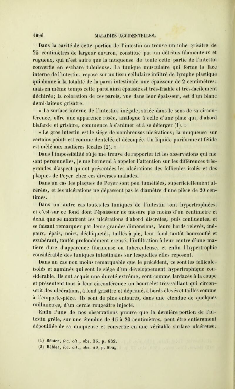 Dans la cavité de cette portion de l'intestin on trouve un tube grisâtre de 25 centimètres de largeur environ, constitué par un détritus filamenteux et rugueux, qui n'est autre que la muqueuse de toute cette partie de l'intestin convertie en eschare tubuleuse. La tunique musculaire qui forme la face interne de l'intestin, repose sur un tissu cellulaire infiltré de lymphe plastique qui donne à la totalité de la paroi intestinale une épaisseur de 2 centimètres; mais en même temps cette paroi ainsi épaissie est très-friable et très-facilement déchirée ; la coloration de ces parois, vue dans leur épaisseur, est d'un blanc demi-laiteux grisâtre. » La surface interne de l'intestin, inégale, striée dans le sens de sa circon- férence, offre une apparence rosée, analogue à celle d'une plaie qui, d'abord blafarde et grisâtre, commence à s'animer et à se déterger (1). » « Le gros intestin est le siège de nombreuses ulcérations; la muqueuse sur certains points est comme dentelée et découpée. Un liquide puriforme et fétide est mêlé aux matières fécales (2). » Dans l'impossibilité où je me trouve de rapporter ici les observations qui me sont personnelles, je me bornerai à appeler l'attention sur les différences très- grandes d'aspect qu'ont présentées les ulcérations des follicules isolés et des plaques de Peyer chez ces diverses malades. Dans un cas les plaques de Peyer sont peu tuméfiées, superficiellement ul- cérées, et les ulcérations ne dépassent pas le diamètre d'une pièce de 20 cen- times. Dans un autre cas toutes les tuniques de l'intestin sont hypertrophiées, et c'est sur ce fond dont l'épaisseur ne mesure pas moins d'un centimètre et demi que se montrent les ulcérations d'abord discrètes, puis confluentes, et se faisant remarquer par leurs grandes dimensions, leurs bords relevés, iné- gaux, épais, noirs, déchiquetés, taillés à pic, leur fond tantôt boursouflé et exubérant, tantôt profondément creusé, l'infiltration à leur centre d'une ma- tière dure d'apparence fibrineuse ou tuberculeuse, et enfin l'hypertrophie considérable des tuniques intestinales sur lesquelles elles reposent. Dans un cas non moins remarquable que le précédent, ce sont les follicules isolés et agminés qui sont le siège d'un développement hypertrophique con- sidérable. Ils ont acquis une dureté extrême, sont comme lardacés à la coupe et présentent tous à leur circonférence un bourrelet très-saillant qui circon- scrit des ulcérations, à fond grisâtre et déprimé, à bords élevés et taillés comme à l'emporte-pièce. Ils sont de plus entourés, dans une étendue de quelques millimètres, d'un cercle rougeàtre injecté. Enfin l'une de nos observations prouve que la dernière portion de l'in- testin grêle, sur une étendue de 15 à 20 centimètres, peut être entièrement dépouillée de sa muqueuse et convertie en une véritable surface ulcéreuse. (1) Béhier, Inc. cit., obs. 3G, p. 682. (&) Béhier, lue. cit.t ob«< 40, p. 6!>4*