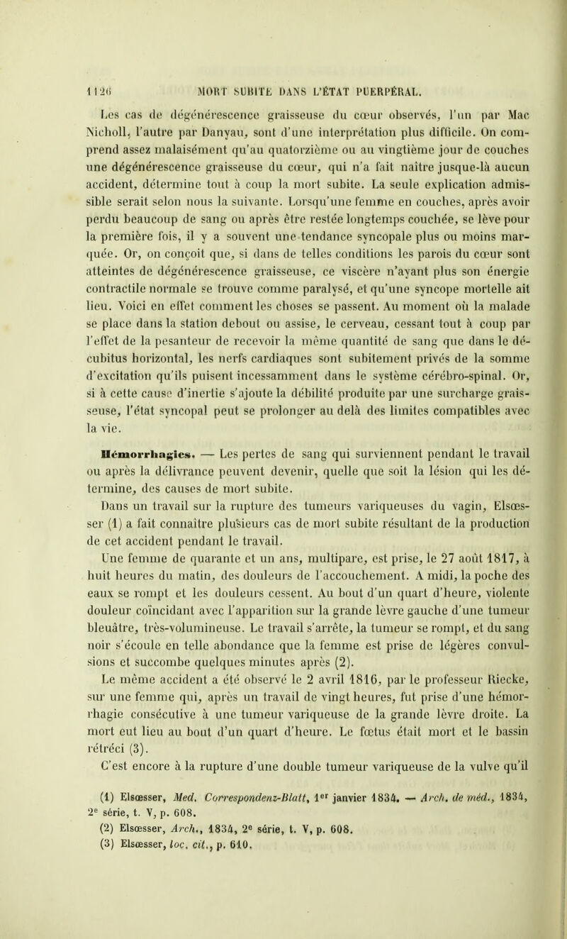 Les cas de dégénérescence graisseuse du cœur observés, l'un par Mac Nieholl, l'autre par Danyau, sont d'une interprétation plus difficile. On com- prend assez malaisément qu'au quatorzième ou au vingtième jour de couches une dégénérescence graisseuse du cœur, qui n'a fait naître jusque-là aucun accident, détermine tout à coup la mort subite. La seule explication admis- sible serait selon nous la suivante. Lorsqu'une femme en couches, après avoir perdu beaucoup de sang ou après être restée longtemps couchée, se lève pour la première Ibis, il y a souvent une tendance syncopale plus ou moins mar- quée. Or, on conçoit que, si dans de telles conditions les parois du cœur sont atteintes de dégénérescence graisseuse, ce viscère n'ayant plus son énergie contractile normale se trouve comme paralysé, et qu'une syncope mortelle ait lieu. Voici en effet comment les choses se passent. Au moment où la malade se place dans la station debout ou assise, le cerveau, cessant tout à coup par l'effet de la pesanteur de recevoir la même quantité de sang que dans le dé- cubitus horizontal, les nerfs cardiaques sont subitement privés de la somme d'excitation qu'ils puisent incessamment dans le système cérébro-spinal. Or, si à cette cause d'inertie s'ajoute la débilité produite par une surcharge grais- seuse, l'état syncopal peut se prolonger au delà des limites compatibles avec la vie. Ilémoi-rhagies. — Les pertes de sang qui surviennent pendant le travail ou après la délivrance peuvent devenir, quelle que soit la lésion qui les dé- termine, des causes de mort subite. Dans un travail sur la rupture des tumeurs variqueuses du vagin, Elsœs- ser (1) a fait connaître plusieurs cas de mort subite résultant de la production de cet accident pendant le travail. Une femme de quarante et un ans, multipare, est prise, le 27 août 1817, à huit heures du matin, des douleurs de l'accouchement. A midi, la poche des eaux se rompt et les douleurs cessent. Au bout d'un quart d'heure, violente douleur coïncidant avec l'apparition sur la grande lèvre gauche d'une tumeur bleuâtre, très-volumineuse. Le travail s'arrête, la tumeur se rompt, et du sang noir s'écoule en telle abondance que la femme est prise de légères convul- sions et succombe quelques minutes après (2). Le même accident a été observé le 2 avril 1816, par le professeur Riecke, sur une femme qui, après un travail de vingt heures, fut prise d'une hémor- rhagie consécutive à une tumeur variqueuse de la grande lèvre droite. La mort eut lieu au bout d'un quart d'heure. Le fœtus était mort et le bassin rétréci (3). C'est encore à la rupture d'une double tumeur variqueuse de la vulve qu'il (1) Elsœsser, Med, Correspondenz-Blatt, 1er janvier 1834. —< Arc/i. de méd., 1834, 2e série, t. V, p. 608. (2) Elsœsser, Arch., 1834, 2e série, t. V, p. 608.