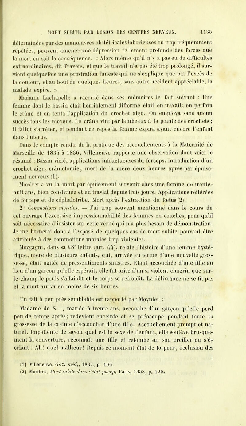 déterminées par des manœuvres obstétricales laborieuses ou trop fréquemment répétées, peuvent amener une dépression tellement profonde des forces que la mort en soit la conséquence. « Alors même qu'il n'y a pas eu de difficultés extraordinaires, dit Travers, et que le travail n'a pas été trop prolongé, il sur- vient quelquefois une prostration funeste qui ne s'explique que pav l'excès de la douleur, et au bout de quelques heures, sans autre accident appréciable, la malade expire. » Madame Lachapello a raconté dans ses mémoires le l'ait suivant : Une femme dont le bassin était horriblement difforme était en travail; on perfora le crâne et on tenta l'application du crochet aigu. On employa sans aucun succès tous les moyens. Le crâne vint par lambeaux à la pointe des crochets ; il fallut s'arrêter, et pendant ce repos la femme expira ayant encore l'enfant dans l'utérus. Dans le compte rendu de la pratique des accouchements à la Maternité de Marseille de 1835 à 1836, Villeneuve rapporte une observation dont voici le résumé : Bassin vicié, applications infructueuses du forceps, introduction d'un crochet aigu, cràniotomie; mort de la mère deux heures après par épuise- ment nerveux (1). Mordret a vu la mort par épuisement survenir chez une femme de trente- huit ans, bien constituée et en travail depuis trois jours. Applications réitérées de forceps et de cépbalotribe. Mort après l'extraction du fœtus (2). 2° Commotions momies. — J'ai trop souvent mentionné dans le cours de cet ouvrage l'excessive inipressionnabilité des femmes en couches, pour qu'il soit nécessaire d'insister sur cette vérité qui n'a plus besoin de démonstration. Je me bornerai donc à l'exposé de quelques cas de mort subite pouvant être attribuée à des commotions morales trop violentes. Morgagni, dans sa Zi8e lettre (art. relate l'histoire d'une femme hysté- rique, mère de plusieurs enfants, qui, arrivée au ternie d'une nouvelle gros- sesse, était agitée de pressentiments sinistres. Étant accouchée d'une tille au lieu d'un garçon qu'elle espérait, elle fut. prise d'un si violent chagrin que sur- le-chymp le pouls s'affaiblit et le corps se refroidit. La délivrance ne se fit pas et la mort arriva en moins de six heures. Un fait à peu près semblable est rapporté par Moynier : Madame de S..., mariée à trente ans, accouche d'un garçon qu'elle perd peu de temps après; redevient enceinte et se préoccupe pendant toute sa grossesse de la crainte d'accoucher d'une fille. Accouchement prompt et na- turel. Impatiente de savoir quel est le sexe de l'enfant, elle soulève brusque- ment la couverture, reconnaît une fille et retombe sur son oreiller en s'é- criant : Ah! quel malheur! Depuis ce moment état de torpeur, occlusion des (1) Villeneuve, Gaz. méd,, 1837, p. 106. (2) Mordret, Mort subite dans l'état puerpi Paris, 1858, p< 120;