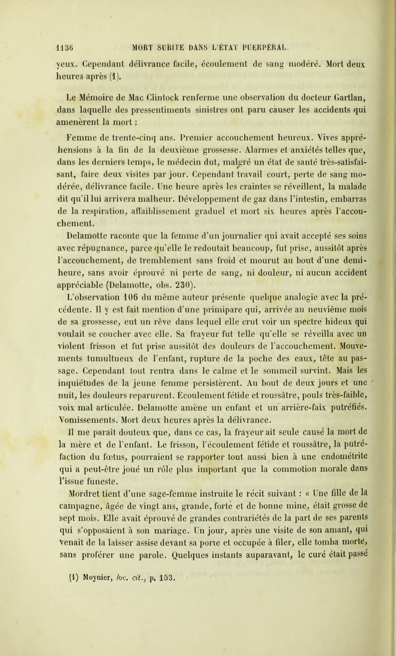 yeux. Cependant délivrance facile, écoulement de sang modéré. Mort deux heures après (1). Le Mémoire de Mac Clintock renferme une observation du docteur Gartlan, dans laquelle des pressentiments sinistres ont paru causer les accidents qui amenèrent la mort : Femme de trente-cinq ans. Premier accouchement heureux. Vives appré- hensions à la fin de la deuxième grossesse. Alarmes et anxiétés telles que, dans les derniers temps, le médecin dut, malgré un état de santé très-satisfai- sant, faire deux visites par jour. Cependant travail court, perte de sang mo- dérée, délivrance facile. Une heure après les craintes se réveillent, la malade dit qu'il lui arrivera malheur. Développement de gaz dans l'intestin, embarras de la respiration, affaiblissement graduel et mort six heures après l'accou- chement. Delamotte raconte que la femme d'un journalier qui avait accepté ses soins avec répugnance, parce qu'elle le redoutait beaucoup, fut prise, aussitôt après l'accouchement, de tremblement sans froid et mourut au bout d'une demi- heure, sans avoir éprouvé ni perte de sang, ni douleur, ni aucun accident appréciable (Delamotte, obs. 230). L'observation 106 du même auteur présente quelque analogie avec la pré- cédente. 11 y est fait mention d'une primipare qui, arrivée au neuvième mois de sa grossesse, eut un rêve dans lequel elle crut voir un spectre hideux qui voulait se coucher avec elle. Sa frayeur fut telle qu'elle se réveilla avec un violent frisson et fut prise aussitôt des douleurs de l'accouchement. Mouve- ments tumultueux de l'enfant, rupture de la poche des eaux, tête au pas- sage. Cependant tout rentra dans le calme et le sommeil survint. Mais les inquiétudes de la jeune femme persistèrent. Au bout de deux jours et une nuit, les douleurs reparurent. Écoulement fétide et roussâtre, pouls très-faible, voix mal articulée. Delamotte amène un enfant et un arrière-faix putréfiés. Vomissements. Mort deux heures après la délivrance. Il me paraît douteux que, dans ce cas, la frayeur ait seule causé la mort de la mère et de l'enfant. Le frisson, l'écoulement fétide et roussàtre, la putré- faction du fœtus, pourraient se rapporter tout aussi bien à une endométrite qui a peut-être joué un rôle plus important que la commotion morale dans l'issue funeste. Mordret tient d'une sage-femme instruite le récit suivant : « Une fille de là campagne, âgée de vingt ans, grande, forte et de bonne mine, était grosse de sept mois. Elle avait éprouvé de grandes contrariétés de la part de ses parents qui s'opposaient à son mariage. Un jour, après une visite de son amant, qui Venait de la laisser assise devant sa porte et occupée à filer, elle tomba morté, sans proférer une parole. Quelques instants auparavant, le curé était passé (1) Moynier, loc. cit., p. 153.