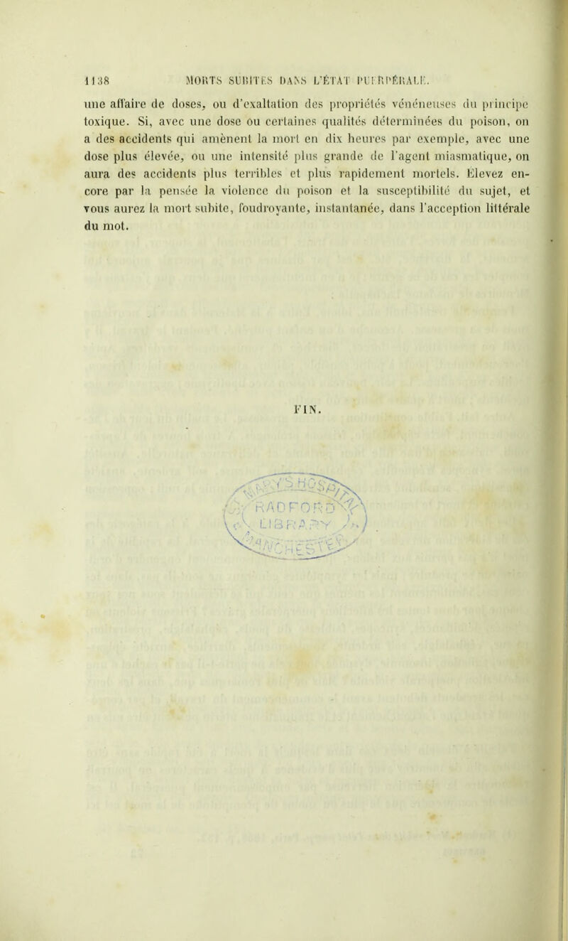 une affaire de closes, ou d'exaltation des propriétés vénéneuses du principe toxique. Si, avec une dose ou certaines qualités déterminées du poison, ou a des accidents qui amènent la mort en dix heures par exemple, avec une dose plus élevée, ou une intensité plus grande de l'agent miasmatique, on aura des accidents plus terribles et plus rapidement mortels. Elevez en- core par la pensée la violence du poison et la susceptibilité du sujet, et vous aurez la mort subite, foudroyante, instantanée, dans l'acception liltérale du mot. FIN.