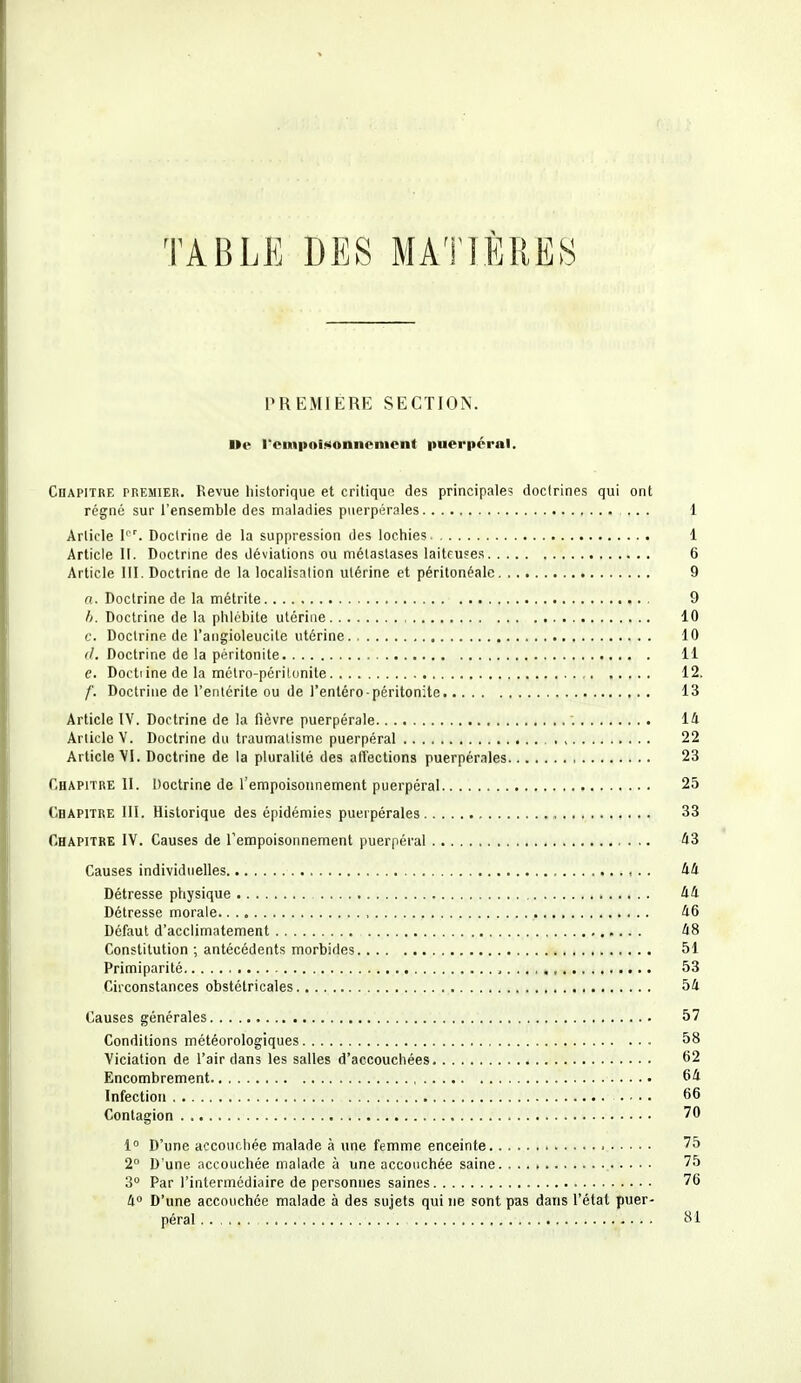 TABLE DES MATIÈRES PREMIERE SECTION. l»e l'empoisonnement puerpéral. Chapitre premier. Revue historique et critique des principales doctrines qui ont régné sur l'ensemble des maladies puerpérales ... 1 Article l°r. Doctrine de la suppression des lochies 1 Article 11. Doctrine des déviations ou métastases laiteuses 6 Article III. Doctrine de la localisation utérine et péritonéale 9 a. Doctrine de la métrite 9 Doctrine de la phlébite utérine 10 c. Doctrine de l'angioleucite utérine 10 (/. Doctrine de la péritonite 11 e. Doctiine de la métro-péritonite 12. f. Doctrine de l'entérite ou de i'entéro-péritonite 13 Article IV. Doctrine de la fièvre puerpérale 14 Article V. Doctrine du traumatisme puerpéral , 22 Article VI. Doctrine de la pluralité des affections puerpérales 23 Chapitre II. Doctrine de l'empoisonnement puerpéral 25 Chapitre III. Historique des épidémies puerpérales 33 Chapitre IV. Causes de l'empoisonnement puerpéral 43 Causes individuelles 44 Détresse physique 44 Détresse morale , 46 Défaut d'acclimatement 48 Constitution ; antécédents morbides 51 Primiparité 53 Circonstances obstétricales 54 Causes générales 57 Conditions météorologiques 58 Viciation de l'air dans les salles d'accouchées 62 Encombrement 64 Infection .... 66 Contagion 70 1° D'une accouchée malade à une femme enceinte 75 2° D'une accouchée malade à une accouchée saine 75 3° Par l'intermédiaire de personnes saines 76 4° D'une accouchée malade à des sujets qui ne sont pas dans l'état puer- péral . . ; .y. ............. 81