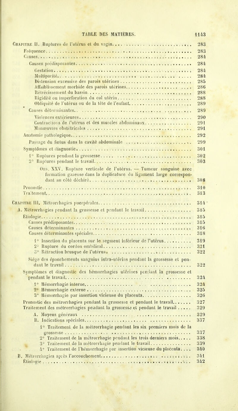 Chapitre II. Ruptures de l'utérus et du vagin 283 Fréquence 283 Causes 284 Causes prédisposantes 284 Gestation 284 Multiparité i 284 Distension excessive des parois utérines 285 Affaiblissement morbide des parois utérines 286 Rétrécissement du bassin 288 lïigidité ou imperforation du col utérin 288 Obliquité de l'utérus ou de la tète de l'enfant 289 Causes déterminantes 289 Violences extérieures 290 Contractions de l'utérus et des muscles abdominaux 291 Manœuvres obstétricales 291 Anatomie pathologique 292 Passage du fœtus dans la cavité abdominale 299 Symptômes et diagnostic 301 1 Ruptures pendant la grossesse 302 2° Ruptures pendant le travail 303 Obs. XXV. Rupture verticale de l'utérus. — Tumeur sanguine avec formation gazeuse dans la duplicature du ligament large correspon- dant au côté déchiré 308 Pronostic 310 Traitement i,». 313 Chapitre III. Métrôrrhagiès puerpérales 314 ' A. Métrôrrhagiès pendant la grossesse et pendant le travail 315 Etiologie.. 315 Causes prédisposantes 315 Causes déterminantes 316 Causes déterminantes spéciales 318 1° Insertion du placenta sur le segment inférieur de l'utérus 319 2° Rupture du cordon ombilical 321 3° Rétraction brusque de l'utérus 322 Siège des épanchements sanguins intra-ulérins pendant la grossesse et pen- dant le travail 322 Symptômes et diagnostic des hémorrhagies utérines pendant la grossesse et pendant le travail , 324 1° Hémorrhagie interne 324 2° Hémorrhagie externe 325 3 Hémorrhagie par insertion vicieuse du placenta 326 Pronostic des métrôrrhagiès pendant la grossesse et pendant le travail 327 Traitement des métrôrrhagiès pendant la grossesse el pendant le travail 329 A. Moyens généraux 329 B. Indications spéciales 337 1° Traitement de la métrorrhagie pendant les six premiers mois de la grossesse ; 337 2U Traitement de la métrorrhagie pendant les trois derniers mois 338 3° Traitement de la métrorrhagie pendant le travail 339 4 Traitement de l'hémorrhagie par insertion vicieuse du placenta. ... 340 B. Métrôrrhagiès après l'accouchement ;.. 341 Éliolngie i. 4 ...«-.:. 342