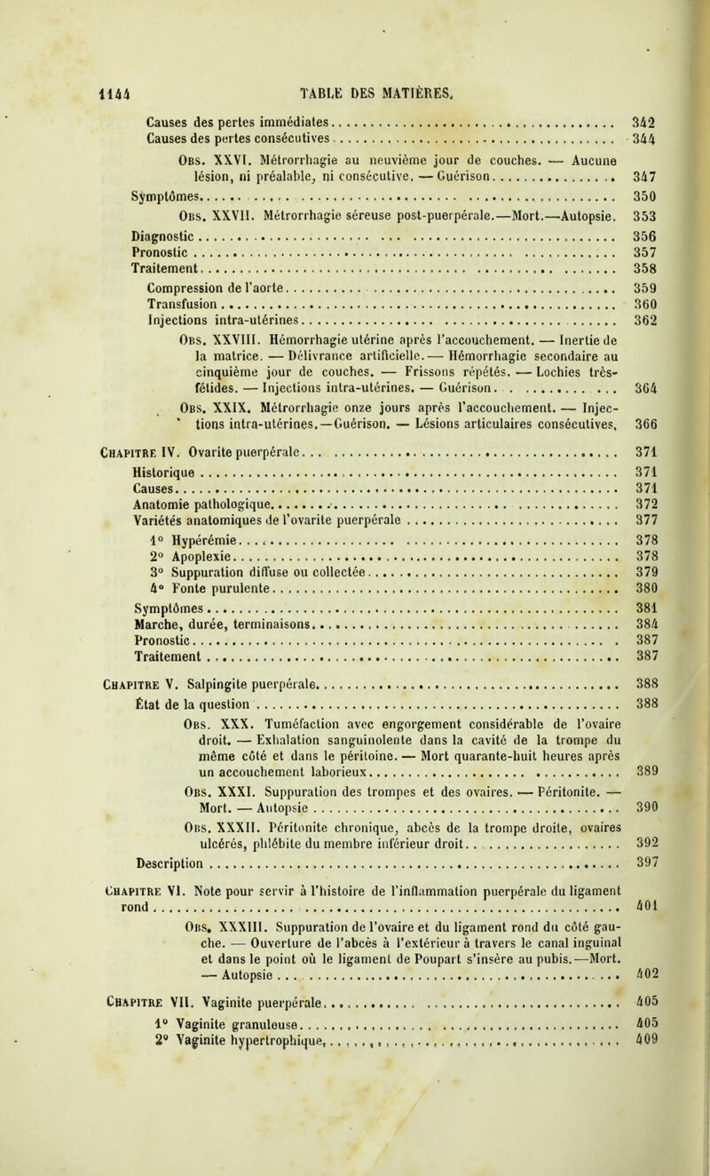 Causes des pertes immédiates 342 Causes des pertes consécutives 344 Obs. XXVI. Métrorrhagie au neuvième jour de couches. — Aucune lésion, ni préalable, ni consécutive. —Guérison 347 Symptômes 350 Obs. XXVII. Métrorrhagie séreuse post-puerpérale.—Mort.—Autopsie. 353 Diagnostic 356 Pronostic 357 Traitement 358 Compression de l'aorte 359 Transfusion 360 Injections intra-utérines 362 Obs. XXVIII. Hémorrhagie utérine après l'accouchement. — Inertie de la matrice. —Délivrance artificielle.— Hémorrhagie secondaire au cinquième jour de couches. — Frissons répétés. — Lochies très- fétides. — Injections intra-utérines. — Guérison. 364 Obs. XXIX. Métrorrhagie onze jours après l'accouchement. — Injec- tions intra-utérines.—Guérison. — Lésions articulaires consécutives, 366 Chapitre IV. Ovarite puerpérale 371 Historique 371 Causes 371 Anatomie pathologique ■ 372 Variétés anatomiques del'ovarile puerpérale 377 1° Hypérémie. 378 2° Apoplexie 378 3° Suppuration diffuse ou collectée 379 4° Fonte purulente 380 Symptômes 381 Marche, durée, terminaisons 384 Pronostic 387 Traitement 387 Chapitre V. Salpingite puerpérale 388 État de la question 388 Obs. XXX. Tuméfaction avec engorgement considérable de l'ovaire droit. — Exhalation sanguinolente dans la cavité de la trompe du même côté et dans le périloine. — Mort quarante-huit heures après un accouchement laborieux 389 Obs. XXXI. Suppuration des trompes et des ovaires. — Péritonite. — Mort. — Autopsie 390 Obs. XXXII. Péritonite chronique, abcès de la trompe droite, ovaires ulcérés, phlébite du membre inférieur droit.. 392 Description 397 Chapitre VI. Note pour servir à l'histoire de l'inflammation puerpérale du ligament rond 401 Obs. XXXIII. Suppuration de l'ovaire et du ligament rond du côté gau- che. — Ouverture de l'abcès à l'extérieur à travers le canal inguinal et dans le point où le ligament de Poupart s'insère au pubis.—Mort. — Autopsie ... 402 Chapitre VII. Vaginite puerpérale 405 1° Vaginite granuleuse 405 2° Vaginite hypertrophique, 409