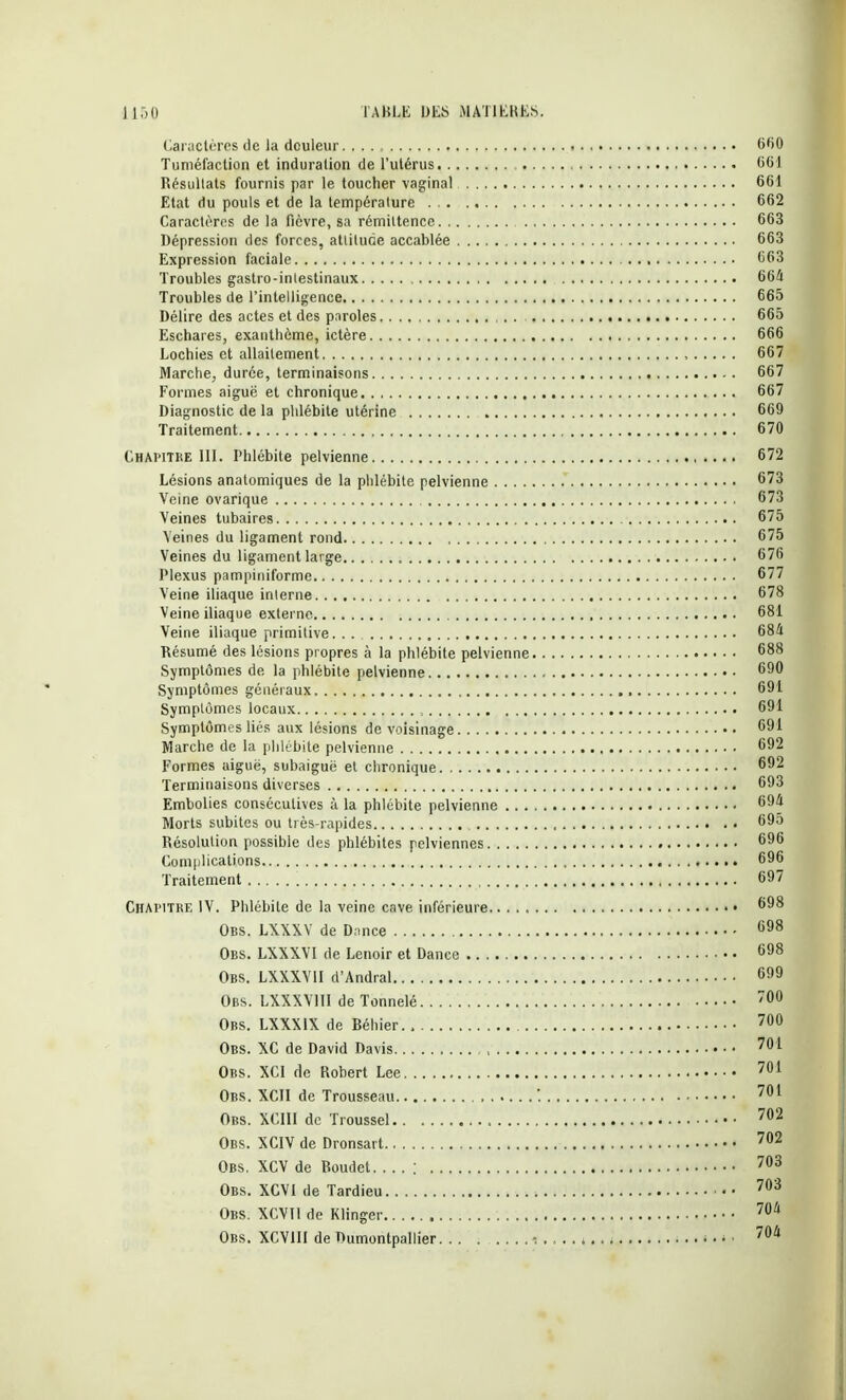 Caractères de la douleur. . . . , 660 Tuméfaction et induration de l'utérus 061 Résultats fournis par le toucher vaginal 661 Etat du pouls et de la température 662 Caractères de la fièvre, sa rémittence 663 Dépression des forces, atlitude accablée 663 Expression faciale 663 Troubles gastro-intestinaux 664 Troubles de l'intelligence 665 Délire des actes et des paroles 665 Eschares, exanthème, ictère 666 Lochies et allaitement , 667 Marche, durée, terminaisons 667 Formes aiguë et chronique 667 Diagnostic de la phlébite utérine 669 Traitement 670 Chapitre III. Phlébite pelvienne 672 Lésions anatomiques de la phlébite pelvienne 673 Veine ovarique 673 Veines tubaires 675 Veines du ligament rond 675 Veines du ligament large 676 Plexus pampiniformc 677 Veine iliaque interne 678 Veine iliaque externe 681 Veine iliaque primitive 684 Résumé des lésions propres à la phlébite pelvienne 688 Symptômes de la phlébite pelvienne 690 Symptômes généraux 691 Symptômes locaux 691 Symptômes liés aux lésions de voisinage 691 Marche de la phlébite pelvienne 692 Formes aiguë, subaiguc et chronique 692 Terminaisons diverses 693 Embolies consécutives à la phlébite pelvienne Morts subites ou très-rapides 695 Résolution possible des phlébites pelviennes 696 Complications 696 Traitement 697 Chapitre IV. Phlébite de la veine cave inférieure 698 Obs. LXXXV de Dance 698 Obs. LXXXVI de Lenoir et Dance 698 Obs. LXXXVII d'Andral 699 Obs. LXXXV1II de Tonnelé 700 Obs. LXXXIX de Béhier 700 Obs. XC de David Davis 701 Obs. XCI fie Robert Lee 701 Obs. XCII de Trousseau '. 701 Obs. XCIII de Troussel 702 Obs. XCIV de Dronsart 702 Obs. XCV de Boudet : 703 Obs. XCV1 de Tardieu 703 Obs. XCVIl de Klinger 704 Obs. XCV1II de Dumontpallier. .. . , •■■ 704