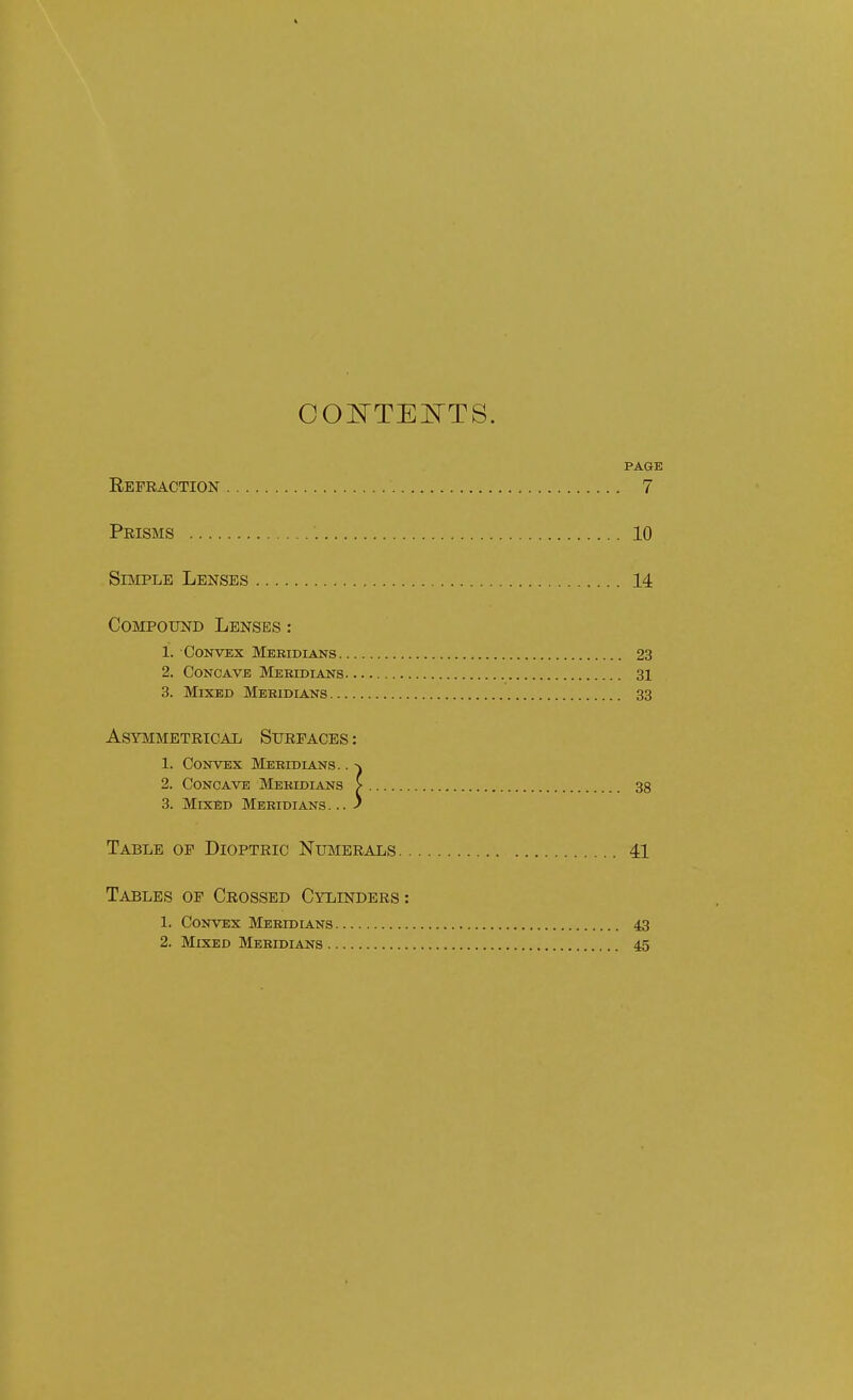 COI^TEJSTTS. PAGE Refraction 7 Prisms 10 Simple Lenses 14 Compound Lenses : 1. Convex Meridians 23 2. Concave Meridians 31 3. Mixed Meridians 33 ASYaiMETRICAL SURFACES: 1. Convex Meridians. . 2. Concave Meridians > 38 3. Mixed Meridians... J Table of Dioptric Numerals 41 Tables of Crossed Cylinders: 1. Convex Meridians 43 2. Mixed Meridians 45