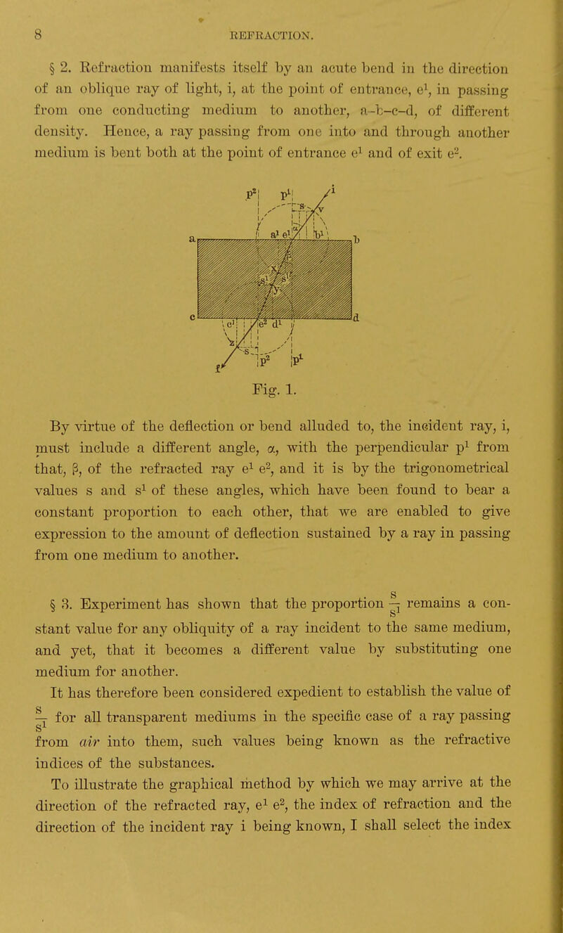 § 2. Refraction manifests itself by an acute bend in the direction of an oblique ray of ligbt, i, at the point of entrance, e\ in passing from one conducting medium to another, a-fc-c-d, of different density. Hence, a ray passing from one into and through another medium is bent both at the point of entrance e^ and of exit e^. Fig. 1. By virtue of the deflection or bend alluded to, the incident ray, i, must include a different angle, a, with the perpendicular p^ from that, P, of the refracted ray e^ e^, and it is by the trigonometrical values s and s^ of these angles, which have been found to bear a constant proportion to each other, that we are enabled to give expression to the amount of deflection sustained by a ray in passing from one medium to another. § 8. Experiment has shown that the proportion remains a con- stant value for any obliquity of a ray incident to the same medium, and yet, that it becomes a different value by substituting one medium for another. It has therefore been considered expedient to establish the value of ^ for all transparent mediums in the specific case of a ray passing from air into them, such values being known as the refractive indices of the substances. To illustrate the graphical method by which we may arrive at the direction of the refracted ray, e^ e^, the index of refraction and the direction of the incident ray i being known, I shall select the index