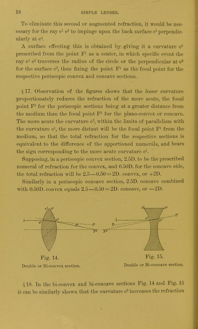 To eliminate this second or augmented refraction, it would be nec- essary for the ray e^ e^ to impinge upon the back surface jjerpendic- ularly at e^. A surface effecting this is obtained by giving it a curvature c^ prescribed from the point as a center, in which specific event the ray e^ e^ traverses the radius of the circle or the perpendicular at e^ for the surface c^, thus fixing the point as the focal point for the respective periscopic convex and concave sections. § 17. Observation of the figures shows that the lesser curvature proportionately reduces the refraction of the more acute, the focal point for the periscopic sections being at a greater distance from the medium than the focal point F^ for the plano-convex or concave. The more acute the curvature c^, within the limits of parallelism with the curvature c^, the more distant will be the focal point F^ from the medium, so that the total refraction for the respective sections is equivalent to the difference of the apportioned numerals, and bears the sign corresponding to the more acute curvature c^. Supposing, in a periscopic convex section, 2.5D. to be the prescribed numeral of refraction for the convex, and 0.50D. for the concave side, the total refraction will be 2.5—0.50 = 2D. convex, or +2D. Similarly in a periscopic concave section, 2.5D. concave combined with 0.50D. convex equals 2.5—0.50 = 2D. concave, or —2D. Fig. 14. Fig. 15. Double or Bi-convex section. Double or Bi-concave section. § 18. In the bi-convex and bi-concave sections Fig. 14 and Fig. 15 it can be similarly shown that the curvature c^ increases the refraction