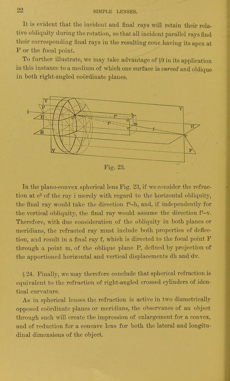 Ifc is evident that the iucideut and final rays will retain their rela- tive obliquity during the rotation, so that all incident parallel rays find their corresponding final rays in the resulting cone having its apex at F or the focal point. To further illustrate, we may take advantage of §9 in its application in this instance to a medium of which one surface is curved and oblique in both right-angled coordinate planes. Fig. 23. In the plano-convex spherical lens Fig. 23, if we consider the refrac- tion at e^ of the ray i merely with regard to the horizontal obliquity, the final ray would take the direction f-h, and, if independently for the vertical obliquity, the final ray would assume the direction fi-v. Therefore, with due consideration of the obliquity in both planes or meridians, the refracted ray must include both properties of deflec- tion, and result in a final ray f, which is directed to the focal point F through a point m, of the oblique plane P, defined by projection of the apportioned horizontal and vertical displacements dh and dv. § 24. Finally, we may therefore conclude that spherical refraction is equivalent to the refraction of right-angled crossed cylinders of iden- tical curvature. As in spherical lenses the refraction is active in two diametrically opposed coordinate planes or meridians, the observance of an object through such will create the impression of enlargement for a convex, and of reduction for a concave lens for both the lateral and longitu- dinal dimensions of the object.