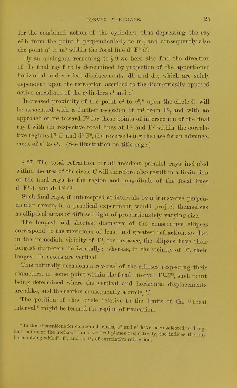 for the combiued action of the cylinders, thus depressing the ray e^ h from the point h perpendicularly to m^, and consequently also the point n^ to within the focal line d'^ d^. By an analogous reasoning to § 9 we here also find the direction of the final ray f to be determined by projection of the apportioned horizontal and vertical displacements, dh and dv, which are solely dependent upon the refraction ascribed to the diametrically opposed active meridians of the cylinders c^ and c^. Increased proximity of the point e^ to e**,* upon the circle C, will be associated with a further recession of m^ from F\ and with an approach of m^ toward for these points of intersection of the final ray f with the respective focal lines at F^ and F^ within the correla- tive regions F^ d^ and d^ F^, the reverse being the case for an advance- ment of e2 to e\ (See illustration on title-page.) § 27. The total refraction for all incident parallel rays included within the area of the circle C will therefore also result in a limitation of the final rays to the region and magnitude of the focal lines di Fi di and d2 F2 d2. Such final rays, if intercepted at intervals by a transverse perpen- dicular screen, in a practical experiment, would project themselves as elliptical areas of diffused light of proportionately varying size. The longest and shortest diameters of the consecutive ellipses correspond to the meridians of least and greatest refraction, so that in the immediate vicinity of F^, for instance, the ellipses have their longest diameters horizontally; whereas, in the vicinity of F2, their longest diameters are vertical. This naturally occasions a reversal of the ellipses respecting their diameters, at some point within the focal interval F^-F^, such point being determined where the vertical and horizontal displacements are alike, and the section consequently a circle, T. The position of this circle relative to the limits of the focal interval might be termed the region of transition. * In the Ulustrations for compound lenses, e and e^ have been selected to desio-- nate points of the horizontal and vertical planes respectively, the indices therebv harmonizing with i, f, and i', fof correlative refraction.