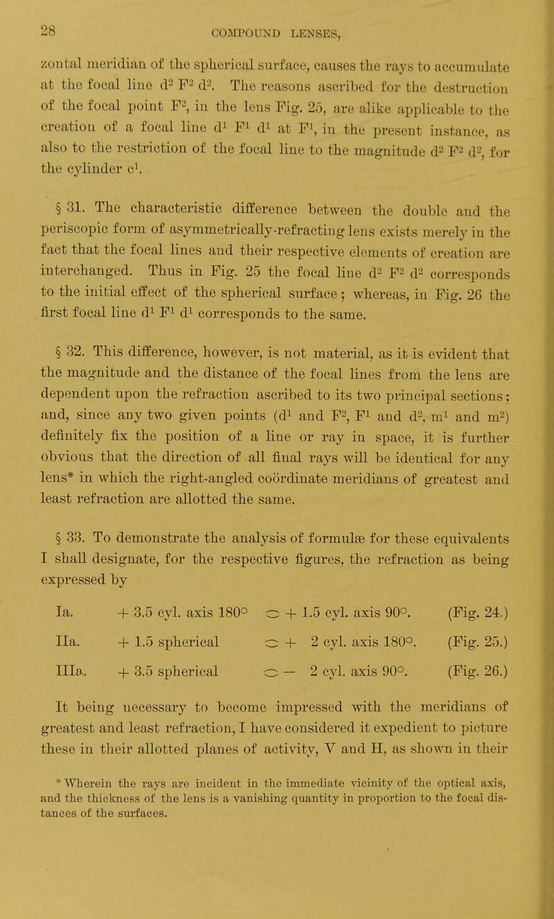 zontal meridian of the spherical surface, causes the rays to accumulate at the focal line d^. The reasons ascribed for the destruction of the focal point F^, in the lens Fig. 25, are alike applicable to the creation of a focal line d^ F^ d^ at F^, in the present instance, as also to the restriction of the focal line to the magnitude d^ F^ d^, for the cylinder c^ § 31. The characteristic difPerence between the double and the periscopic form of asymmetrically-refracting lens exists merely in the fact that the focal lines and their respective elements of creation are interchanged. Thus in Fig. 25 the focal line 6? F^ d^ corresponds to the initial effect of the spherical surface; whereas, in Fig. 26 the first focal line d^ F^ d^ corresponds to the same. § 32. This difference, however, is not material, as it is evident that the magnitude and the distance of the focal lines from the lens are dependent upon the refraction ascribed to its two principal sections; and, since any two given points (d^ and F^, F^ and d^, m^ and m2) definitely fix the position of a line or ray in space, it is further obvious that the direction of all final rays wiU be identical for any lens* in which the right-angled coordinate meridians of greatest and least refraction are allotted the same. § 33. To demonstrate the analysis of formulae for these equivalents I shaU designate, for the respective figures, the refraction as being expressed by la. + 3.5 cyl. axis 180° o -f 1.5 cyl. axis 90°. (Fig. 24.) Ila. + 1.5 spherical o + 2 cyl. axis 180°. (Fig. 25.) Ilia. -f 3.5 spherical o - 2 cyl. axis 90°. (Fig. 26.) It being necessary to become impressed with the meridians of greatest and least refraction, I have considered it expedient to picture these in their allotted planes of activity, V and H, as shown in their * Wherein the rays are incident in the immediate vicinity of the optical axis, and the thickness of the lens is a vanishing quantity in proportion to the focal dis- tances of the sui-faces.