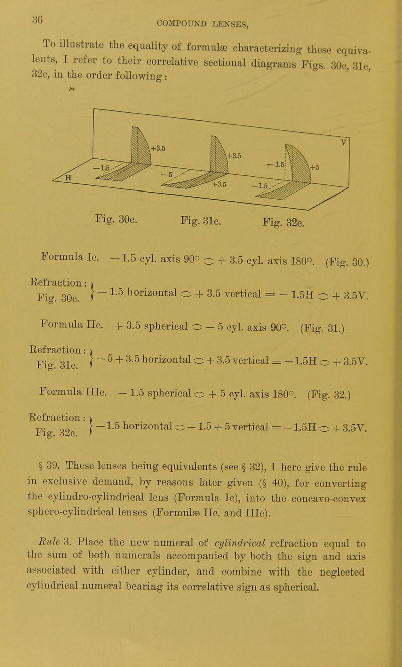 To iUustrate the equality of formulae characterizing these equiva- lents, I refer to their correlative sectional diagrams Figs. 30c, 31c, 32c, in the order following: ' Fig. 30c. Fig. 31c. Fig. 32c. Formula Ic. -1.5 cyl. axis 90° o + 3.5 cyl. axis 180°. (Fig. 30.) I — 1.5 horizontal o + 3.5 vertical = — 1.5H o + 3.5V. Refraction Fig. 30c. Formula lie. + 3.5 spherical o — 5 cyl. axis 90°. (Fig. 31.) Refraction: i Fig 31c ) ^ + horizontal o + 3.5 vertical = - 1.5H o + 3.5V. Formula IIIc. — 1.5 spherical o + 5 cyl. axis 180°. (Fig. 32.) Refraction: ) Fig 32c i horizontal o —1.5 + 5 vertical =— 1.5H o + 3.5V. § 39. These lenses being equivalents (see § 32), I here give the rule in exclusive demand, by reasons later given (§ 40), for converting the cylindro-cylindrical lens (Formula Ic), into the concavo-convex sphero-cylindrical lenses (Formula lie. and IIIc). Bule 3. Place the new numeral of cylindrical refraction equal to the sum of both numerals accompanied by both the sign and axis associated with either cylinder, and combine with the neglected cylindrical numeral bearing its correlative sign as spherical.