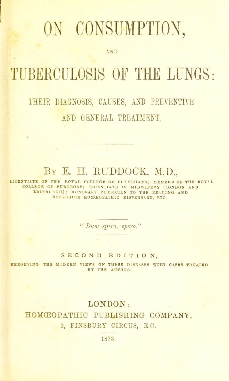 ON CONSUMPTION, TUBERCULOSIS OF THE LUNGS: THEIR DIAGNOSIS, CAUSES, AND PREVENTIVE AND GENERAL TREATMENT. By E. H. ruddock, M.D„ LICESTIilB OF THE ROYAL COLLEGE OP PHYSICIANS; MEMBFB OF THE EOTAL COLLE&E OF SnBGEONS; LICENTIATE IN MIDWITEBY (lOKDUN AND EDINBCHGH) ; HONOBABY PHYSICIAN TO TBE BEADING AND B2BK3HIRE HOacEOPATHIC DISPBNSAttY, ETC,  Dum spiro, spero. SECOND EDITION, BMBODYUG THE MjDKBIT VIEWS ON TUl'SB D13EA3BS WITH 0^383 TBKA.TBD BY THE AUTHOB. LONDOIS': HOMCEOPATHIC PUBLISHING COMPANY, 2, FINSBURY CIRCUS, E.C.