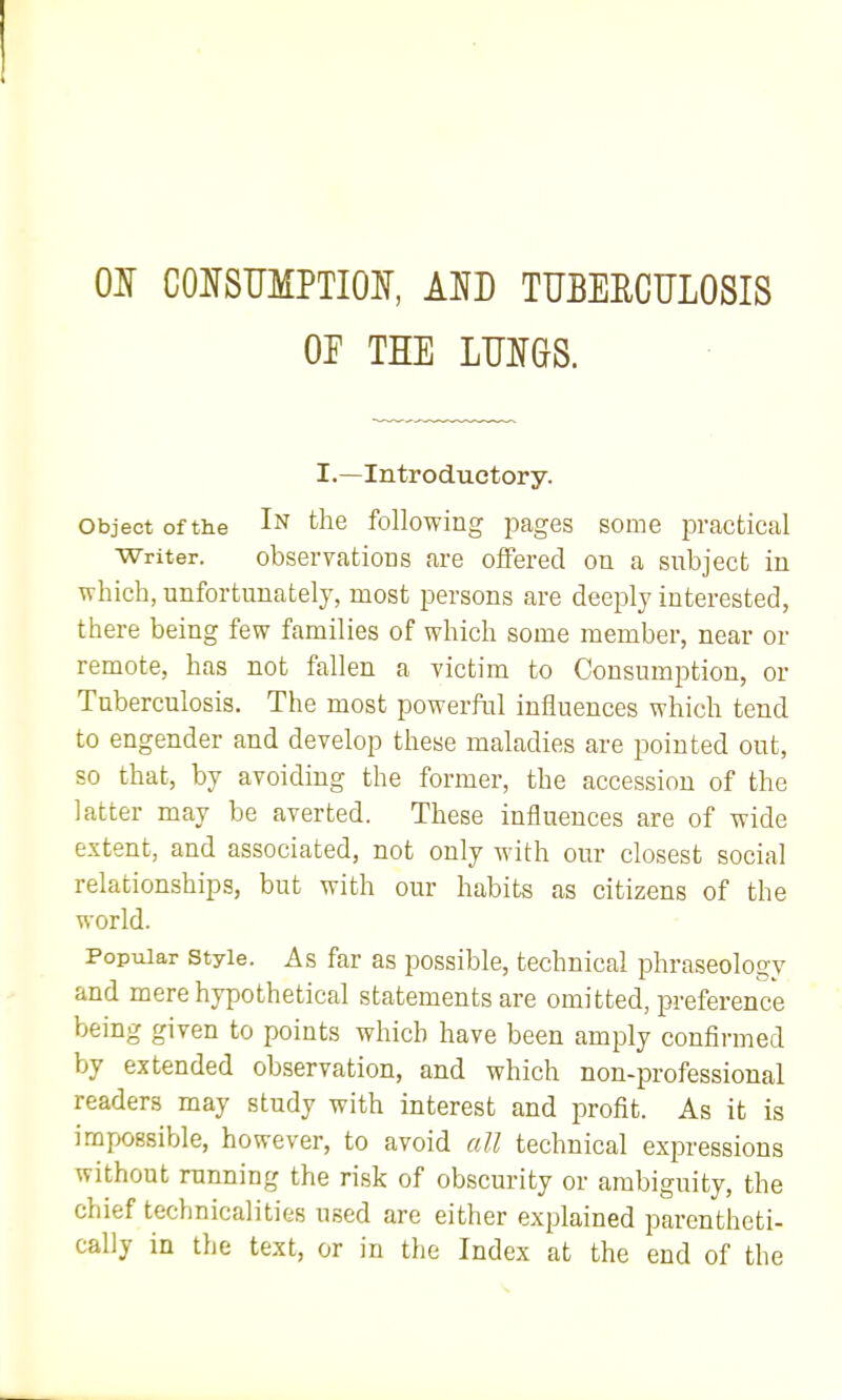 01 CONSUMPTIOI, Am TUEEECULOSIS OF THE LUIGS. I.—Introductory. Object of the 1^ the following Images some practical Writer. observations are offered on a subject in which, unfortunately, most persons are deeply interested, there being few families of which some member, near or remote, has not fallen a victim to Consumption, or Tuberculosis. The most powerful influences which tend to engender and develop these maladies are pointed out, so that, by avoiding the former, the accession of the latter may be averted. These influences are of wide extent, and associated, not only with our closest social relationships, but with our habits as citizens of the world. Popular Style. As far as possible, technical phraseology and mere hypothetical statements are omitted, preference being given to points which have been amply confirmed by extended observation, and which non-professional readers may study with interest and profit. As it is impossible, however, to avoid all technical expressions without running the risk of obscurity or ambiguity, the chief technicalities used are either explained parentheti- cally in the text, or in the Index at the end of the