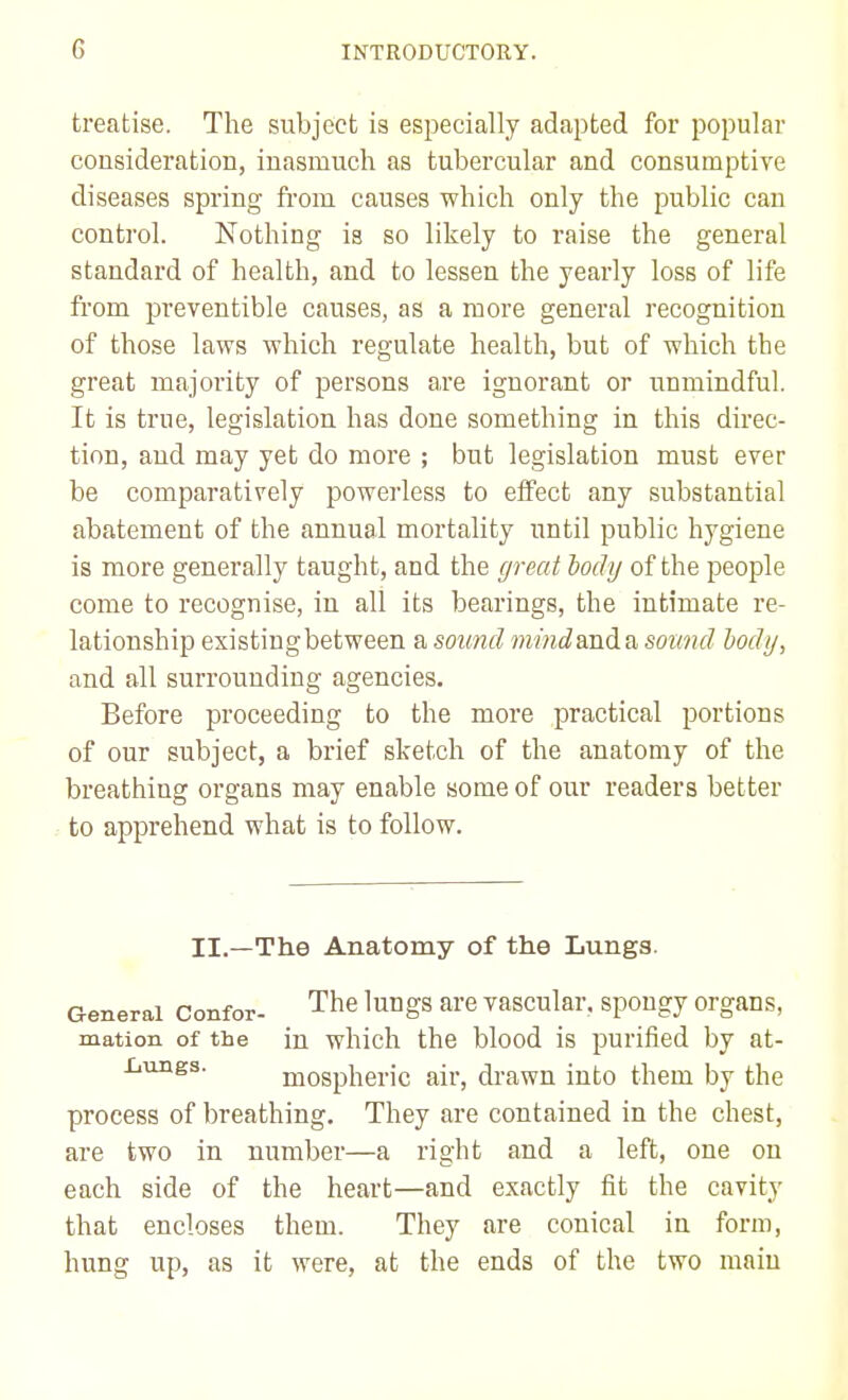 treatise. The subject is especially adapted for popular cousideration, inasmuch as tubercular and consumptive diseases spring from causes which only the public can control. Nothing is so likely to raise the general standard of health, and to lessen the yearly loss of life from preventible causes, as a more general recognition of those laws which regulate health, but of which the great majority of persons are ignorant or unmindful. It is true, legislation has done something in this direc- tion, and may yet do more ; but legislation must ever be comparatively powerless to effect any substantial abatement of the annual mortality until public hygiene is more generally taught, and the great body of the people come to recognise, in all its bearings, the intimate re- lationship existingbetween a sound mindanda sound body, and all surrounding agencies. Before proceeding to the more practical portions of our subject, a brief sketch of the anatomy of the breathing organs may enable some of our readers better to apprehend what is to follow. II.—The Anatomy of the Lunga. General Confor- The lungs are vascular, spongy organs, mation of the in which the blood is purified by at- Xiungs. mospheric air, drawn into them by the process of breathing. They are contained in the chest, are two in number—a right and a left, one on each side of the heart—and exactly fit the cavity that encloses them. They are conical in form, hung up, as it were, at the ends of the two main