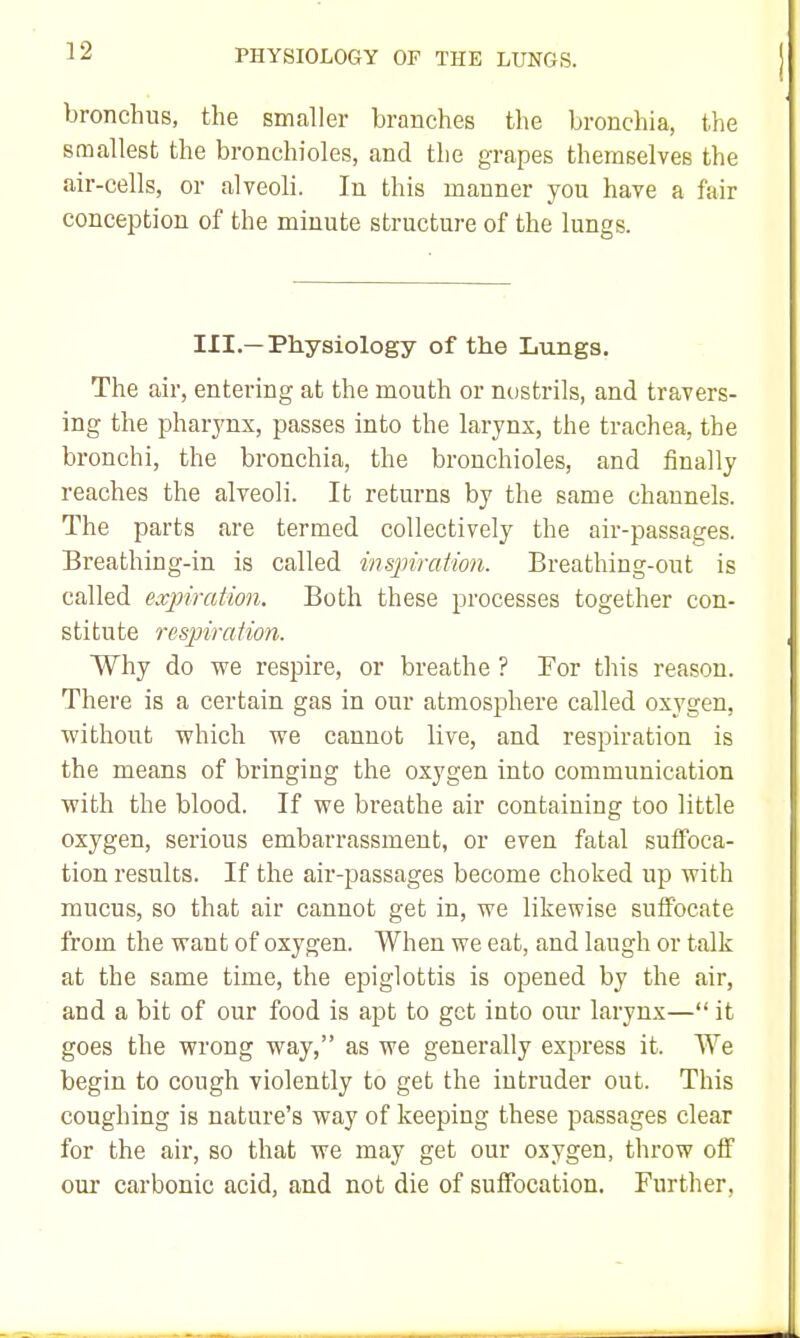 bronchus, the smaller branches the bronchia, the smallest the bronchioles, and the grapes themselves the air-cells, or alveoli. In this manner you have a fair conception of the minute structure of the lungs. III.—Physiology of the Lungs. The air, entering at the mouth or nostrils, and travers- ing the pharynx, passes into the larynx, the trachea, the bronchi, the bronchia, the bronchioles, and finally reaches the alveoli. It returns by the same channels. The parts are termed collectively the air-passages. Breathing-in is called inspiration. Breathing-out is called expiration. Both these processes together con- stitute respiration. Why do we respire, or breathe ? For this reason. There is a certain gas in our atmosphere called oxygen, without which we cannot live, and respiration is the means of bringing the oxygen into communication with the blood. If we breathe air containing too little oxygen, serious embarrassment, or even fatal suifoca- tion results. If the air-passages become choked up with mucus, so that air cannot get in, we likewise suffocate from the want of oxygen. When we eat, and laugh or talk at the same time, the epiglottis is opened by the air, and a bit of our food is apt to get into our larynx— it goes the wrong way, as we generally express it. We begin to cough violently to get the intruder out. This coughing is nature's way of keeping these passages clear for the air, so that we may get our oxygen, throw oif our carbonic acid, and not die of suffocation. Further,