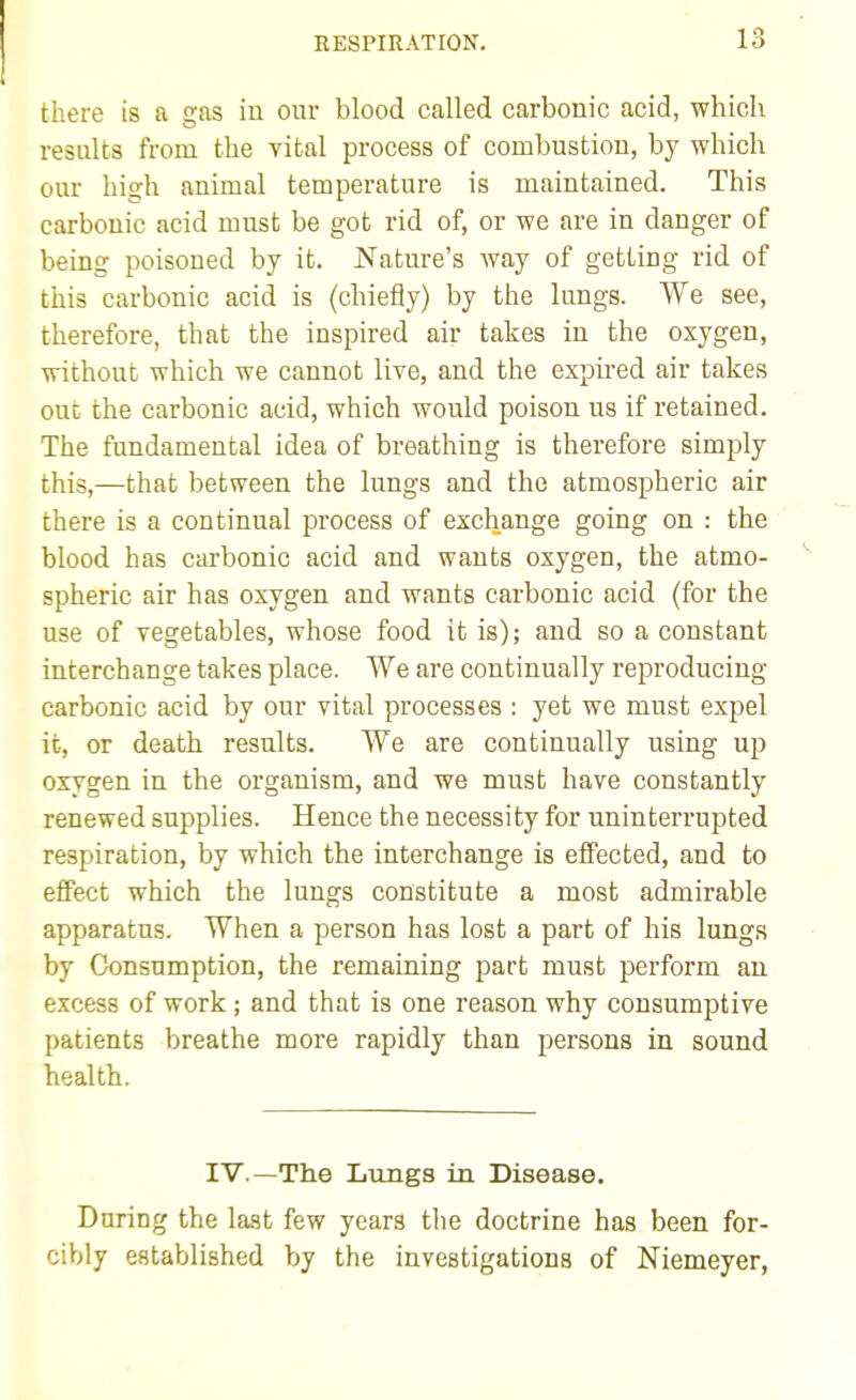 there is a gas in our blood called carbonic acid, which results from the vital process of combustion, by which our high animal temperature is maintained. This carbonic acid must be got rid of, or we are in danger of being poisoned by it. Nature's way of getting rid of this carbonic acid is (chiefly) by the lungs. We see, therefore, that the inspired air takes in the oxygen, without which we cannot live, and the expired air takes out the carbonic acid, which would poison us if retained. The fundamental idea of breathing is therefore simply this,—that between the lungs and the atmospheric air there is a continual process of exchange going on : the blood has carbonic acid and wants oxygen, the atmo- spheric air has oxygen and wants carbonic acid (for the use of vegetables, whose food it is); and so a constant interchange takes place. We are continually reproducing carbonic acid by our vital processes : yet we must expel it, or death results. We are continually using up oxygen in the organism, and we must have constantly renewed supplies. Hence the necessity for uninterrupted respiration, by which the interchange is effected, and to effect which the lungs constitute a most admirable apparatus. When a person has lost a part of his lungs by Consumption, the remaining part must perform an excess of work; and that is one reason why consumptive patients breathe more rapidly than persons in sound health. IV.—Th.e Lungs in Disease. During the last few years the doctrine has been for- cibly established by the investigations of Niemeyer,